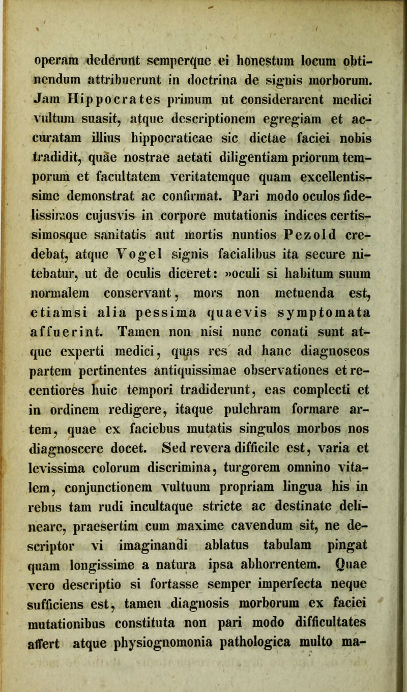 operam dederunt scmperque ei honestum locum obti- nendum attribuerunt in doctrina de signis morborum. Jam Hippocrates primum ut considerarent medici vultum suasit, atque descriptionem egregiam et ac- curatam illius bippocraticae sic dictae faciei nobis tradidit, quae nostrae aetati diligentiam priorum tem- porum et facultatem veritatemque quam excellentis- sime demonstrat ac confirmat. Pari modo oculos fide- lissimos cujusvis in corpore mutationis indices certis- simosque sanitatis aut mortis nuntios Pezold cre- debat, atque Yogel signis facialibus ita secure ni- tebatur, ut de oculis diceret: »oculi si habitum suum normalem conservant, mors non metuenda est, etiamsi alia pessima quaevis symptomata affuerint. Tamen non nisi nunc conati sunt at- que experti medici, qups res ad hanc diagnoseos partem pertinentes antiquissimae observationes etre- centiores huic tempori tradiderunt, eas complecti et in ordinem redigere, itaque pulchram formare ar- tem, quae ex faciebus mutatis singulos morbos nos diagnoscere docet. Sed revera difficile est, varia et levissima colorum discrimina, turgorem omnino vita- lem, conjunctionem vultuum propriam lingua his in rebus tam rudi incultaque stricte ac destinate deli- neare, praesertim cum maxime cavendum sit, ne de- scriptor vi imaginandi ablatus tabulam pingat quam longissime a natura ipsa abhorrentem. Quae vero descriptio si fortasse semper imperfecta neque sufficiens est, tamen diagnosis morborum ex faciei mutationibus constituta non pari modo difficultates affert atque physiognomonia pathologica multo ma-