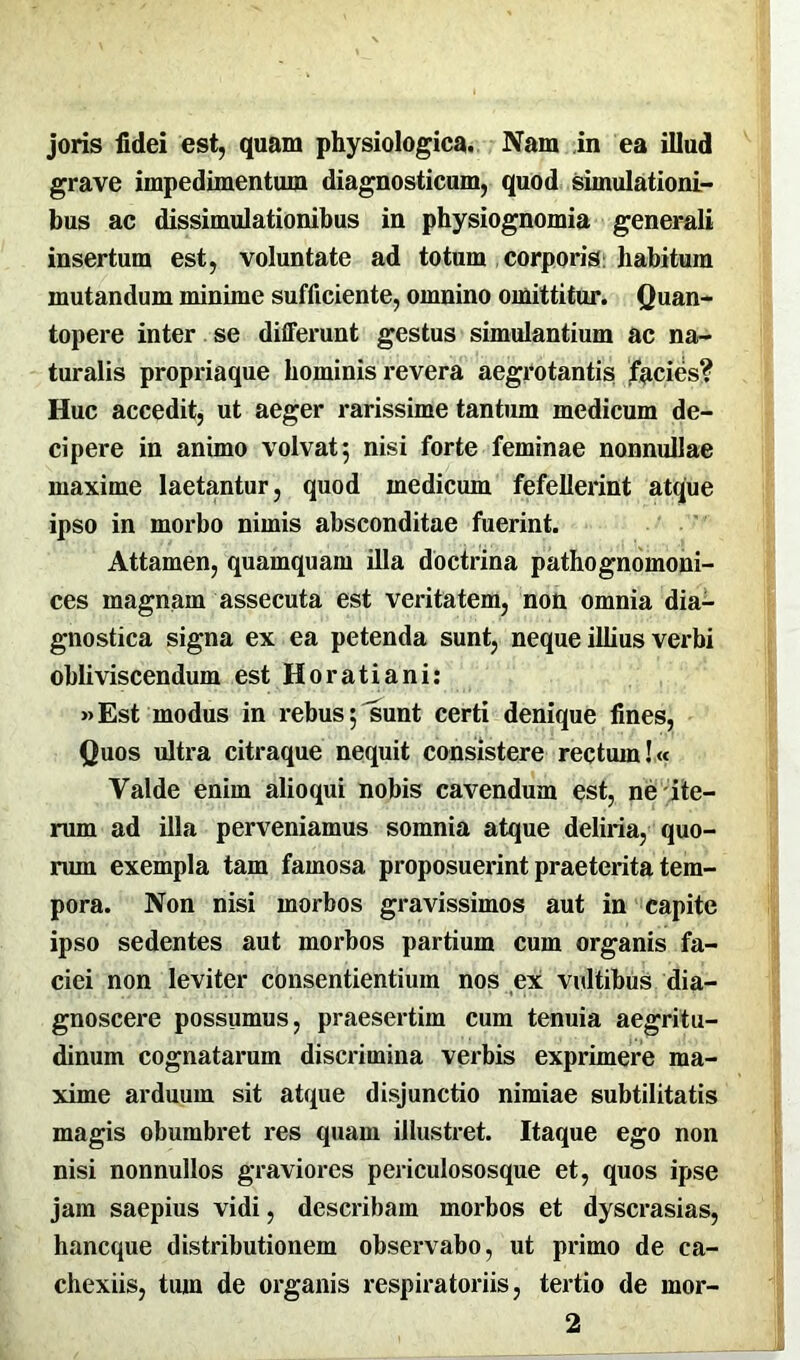 joris fidei est, quam physiologica. Nam in ea illud grave impedimentum diagnosticum, quod simulationi- bus ac dissimulationibus in physiognomia generali insertum est, voluntate ad totum corporis habitum mutandum minime sufficiente, omnino omittitur. Quan- topere inter se differunt gestus simulantium ac na- turalis propriaque hominis revera aegrotantis facies? Huc accedit, ut aeger rarissime tantum medicum de- cipere in animo volvat; nisi forte feminae nonnullae maxime laetantur, quod medicum fefellerint atque ipso in morbo nimis absconditae fuerint. Attamen, quamquam illa doctrina pathognomoni- ces magnam assecuta est veritatem, non omnia dia- gnostica signa ex ea petenda sunt, neque illius verbi obliviscendum est Horatiani: »Est modus in rebus; sunt certi denique fines, Quos ultra citraque nequit consistere rectum!« Valde enim alioqui nobis cavendum est, ne ite- rum ad illa perveniamus somnia atque deliria, quo- rum exempla tam famosa proposuerint praeterita tem- pora. Non nisi morbos gravissimos aut in capite ipso sedentes aut morbos partium cum organis fa- ciei non leviter consentientium nos ex vultibus dia- gnoscere possumus, praesertim cum tenuia aegritu- dinum cognatarum discrimina verbis exprimere ma- xime arduum sit atque disjunctio nimiae subtilitatis magis obumbret res quam illustret. Itaque ego non nisi nonnullos graviores periculososque et, quos ipse jam saepius vidi, describam morbos et dyscrasias, hancque distributionem observabo, ut primo de ca- chexiis, tum de organis respiratoriis, tertio de mor- 2
