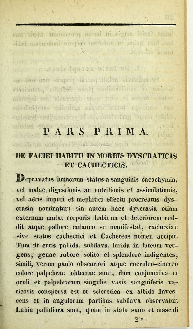 PARS PRIMA. DE FACIEI HABITU IN MORBIS DYSCRATICIS ET CACHECTICIS. vel malae digestionis ac nutritionis et assimilationis, vel aeris impuri et mephitici effectu procreatus dys- crasia nominatur ; sin autem haec dyscrasia etiam externum mutat corporis hahitum et deteriorem red- dit atque pallore cutaneo se manifestat, cachexiae sive status cachectici et Cacheteos nomen accipit. Tum fit cutis pallida, suhflava, lurida in luteum ver- gens; genae rubore solito et splendore indigentes; simili, verum paulo obscuriori atque coeruleo-cinereo colore palpebrae obtectae sunt, dum conjunctiva et oculi et palpebrarum singulis vasis sanguiferis va- ricosis conspersa est et selerotica ex albido flaves- cens et in angulorum partibus subflava observatur. Labia pallidiora sunt, quam in statu sano et masculi humorum status a sanguinis cacocbymia, 2 *