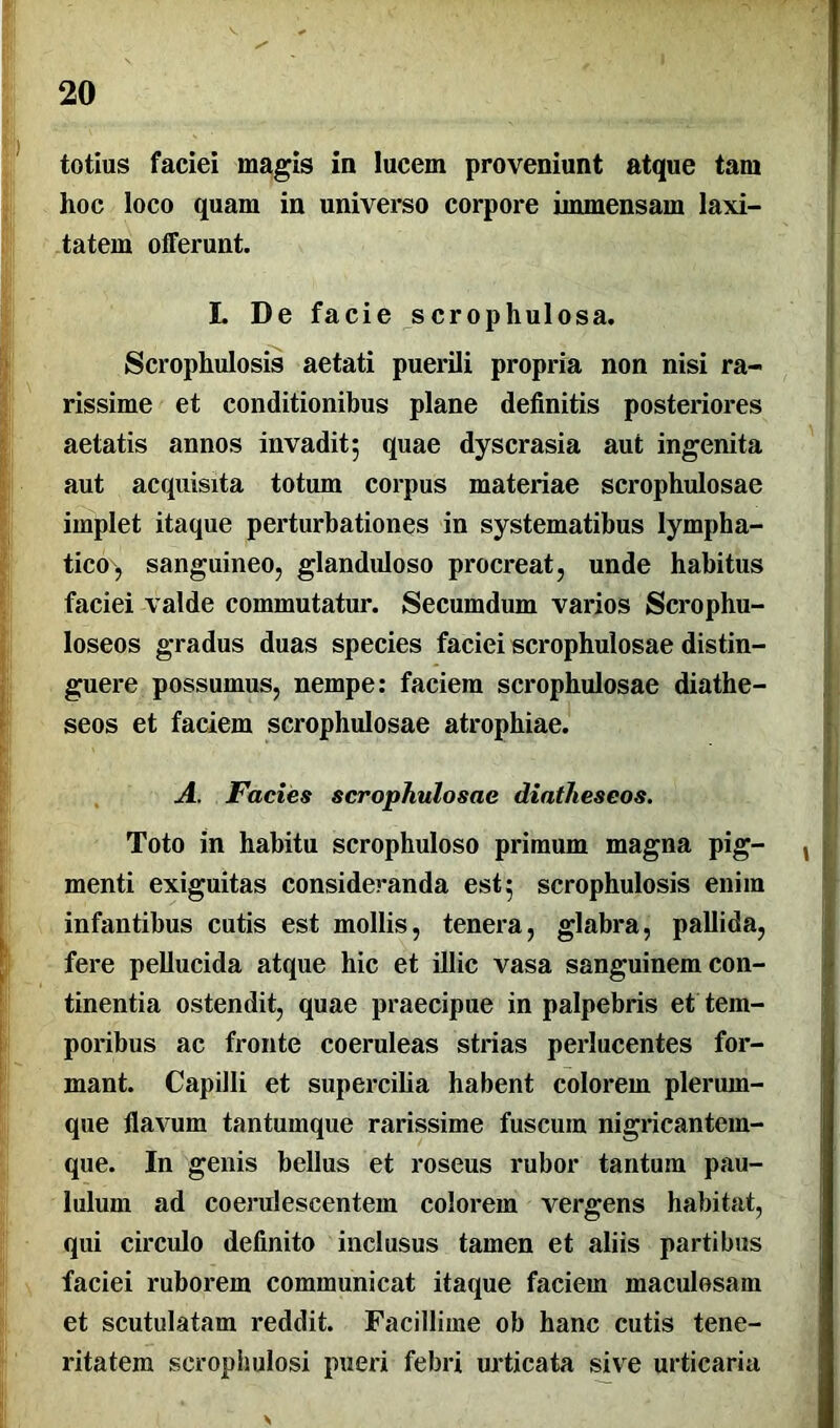 totius faciei magis in lucem proveniunt atque tam hoc loco quam in universo corpore immensam laxi- tatem offerunt. I. De facie scrophulosa. Scrophulosis aetati puerili propria non nisi ra- rissime et conditionibus plane definitis posteriores aetatis annos invadit; quae dyscrasia aut ingenita aut acquisita totum corpus materiae scrophulosae implet itaque perturbationes in systematibus lympha- tico, sanguineo, glanduloso procreat, unde habitus faciei valde commutatur. Secumdum varios Scrophu- loseos gradus duas species faciei scrophulosae distin- guere possumus, nempe: faciem scrophulosae diathe- seos et faciem scrophulosae atrophiae. A. Facies scrophulosae diatheseos. Toto in habitu scrophuloso primum magna pig- menti exiguitas consideranda est; scrophulosis enim infantibus cutis est mollis, tenera, glabra, pallida, fere pellucida atque hic et illic vasa sanguinem con- tinentia ostendit, quae praecipue in palpebris et tem- poribus ac fronte coeruleas strias perlucentes for- mant. Capilli et supercilia habent colorem plerum- que flavum tantumque rarissime fuscuin nigricantem- que. In genis bellus et roseus rubor tantam pau- lulum ad coerulescentein colorem vergens habitat, qui circulo definito inclusus tamen et aliis partibus faciei ruborem communicat itaque faciem maculosam et scutulatam reddit. Facillime ob hanc cutis tene- ritatem scrophulosi pueri febri urticata sive urticaria