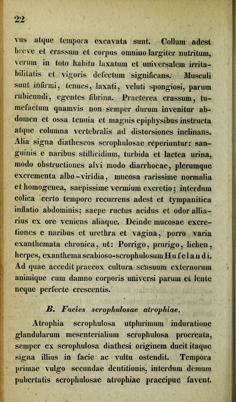 vus atque tempora excavata sunt. Collum adest breve et crassum et corpus omnino largiter nutritum, verum in toto habitu laxatum et universalem irrita- bilitatis et vigoris delectum significans. Musculi sunt infirmi, tenues, laxati, veluti spongiosi, parum rubicundi, egentes fibrina. Praeterea crassum, tu- mefactum quamvis non semper durum invenitur ab- domen et ossa tenuia et magnis epiphysibus instructa atque columna vertebralis ad distorsiones inclinans. Alia signa diatheseos scrophulosae reperiuntur: san- guinis e naribus stillicidium, turbida et lactea urina, modo obstructiones alvi modo diarrhoeae, plerumque excrementa albo-viridia, mucosa rarissime normalia et homogenea, saepissime vermium excretio ; interdum colica certo tempore recurrens adest et tympanitica inflatio abdominis; saepe ructus acidus et odorallia- rius ex ore veniens aliaque. Deinde mucosae excre- tiones e naribus et urethra et vagina, porro varia exanthemata chronica, ut: Porrigo, prurigo, lichen, herpes, exanthemascabioso-scrophulosumHufelandi. Ad quae accedit praecox cultura sensuum externorum animique cum damno corporis universi parum et lente neque perfecte crescentis. B. Fncie.s scrophulosae atrophiae. Atrophia scrophulosa utplurimum induratione glandularum mesenterialium scrophulosa procreata, semper ex scrophulosa diathesi originem ducit itaque signa illius in facie ac vultu ostendit. Tempora primae vulgo secundae dentitionis, interdum demum pubertatis scrophulosae atrophiae praecipue favent.