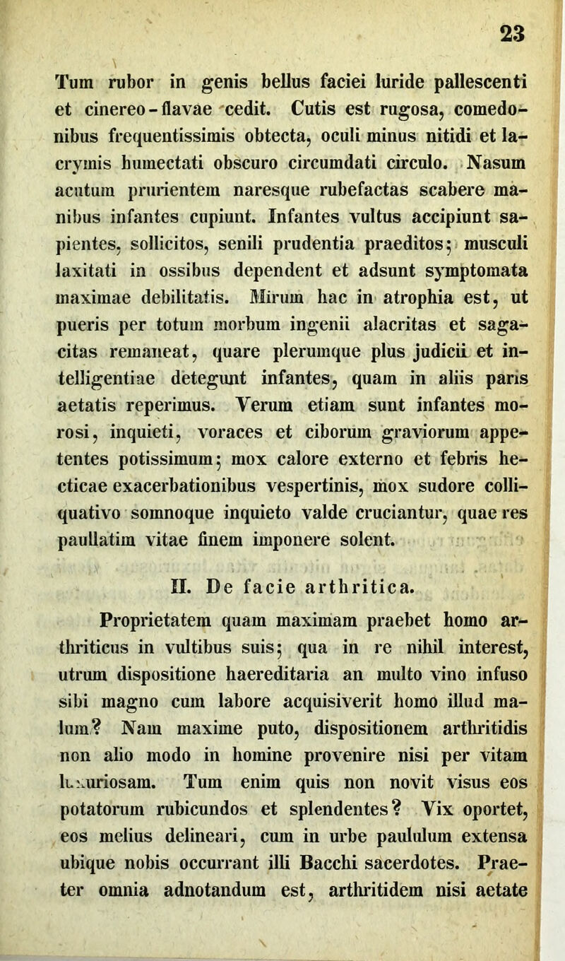 Tum rubor in genis bellus faciei luride pallescenti et cinereo - flavae cedit. Cutis est rugosa, comedo- nibus frequentissimis obtecta, oculi minus nitidi et la- cryinis humectati obscuro circumdati circulo. Nasum acutum prurientem naresque rubefactas scabere ma- nibus infantes cupiunt. Infantes vultus accipiunt sa- pientes. sollicitos, senili prudentia praeditos; musculi laxitati in ossibus dependent et adsunt symptomata maximae debilitatis. Mirum hac in atrophia est, ut pueris per totum morbum ingenii alacritas et saga- citas remaneat, quare plerumque plus judicii et in- telligentiae detegunt infantes, quam in aliis paris aetatis reperimus. Yerum etiam sunt infantes mo- rosi, inquieti, voraces et ciborum graviorum appe- tentes potissimum; mox calore externo et febris he- cticae exacerbationibus vespertinis, mox sudore colli— quativo somnoque inquieto valde cruciantur, quae res paullatim vitae finem imponere solent. II. De facie arthritica. Proprietatem quam maximam praehet homo ar- thriticus in vultibus suis; qua in re nihil interest, utrum dispositione haereditaria an multo vino infuso sibi magno cum labore acquisiverit homo illud ma- lum? Nam maxime puto, dispositionem arthritidis non alio modo in homine provenire nisi per vitam luxuriosam. Tum enim quis non novit visus eos potatorum rubicundos et splendentes? Yix oportet, eos melius delineari, cum in urbe paululum extensa ubique nobis occurrant illi Bacchi sacerdotes. Prae- ter omnia adnotandum est, arthritidem nisi aetate