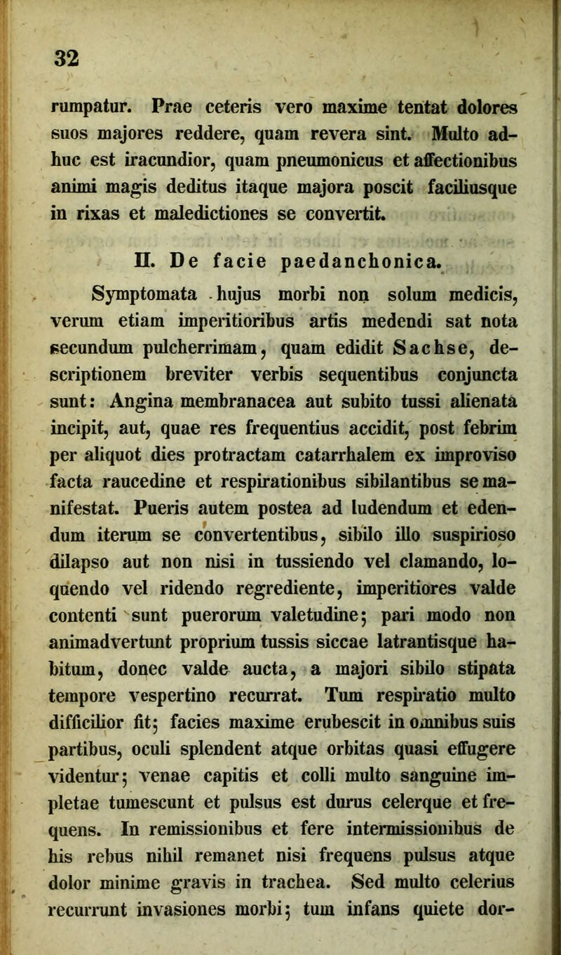 rumpatur. Prae ceteris vero maxime tentat dolores suos majores reddere, quam revera sint. Multo ad- huc est iracundior, quam pneumonicus et affectionibus animi magis deditus itaque majora poscit faciliusque in rixas et maledictiones se convertit. II. De facie paedanchonica. Symptomata hujus morbi non solum medicis, verum etiam imperitioribus artis medendi sat nota secundum pulcherrimam, quam edidit Sachs e, de- scriptionem breviter verbis sequentibus conjuncta sunt: Angina membranacea aut subito tussi alienata incipit, aut, quae res frequentius accidit, post febrim per aliquot dies protractam catarrhalem ex improviso facta raucedine et respirationibus sibilantibus se ma- nifestat. Pueris autem postea ad ludendum et eden- dum iterum se convertentibus, sibilo illo suspirioso dilapso aut non nisi in tussiendo vel clamando, lo- quendo vel ridendo regrediente, imperitiores valde contenti sunt puerorum valetudine; pari modo non animadvertunt proprium tussis siccae latrantisque ha- bitum, donec valde aucta, a majori sibilo stipata tempore vespertino recurrat. Tum respiratio multo difficilior fit; facies maxime erubescit in omnibus suis partibus, oculi splendent atque orbitas quasi effugere videntur; venae capitis et colli multo sanguine im- pletae tumescunt et pulsus est durus celerque et fre- quens. In remissionibus et fere intermissionibus de his rebus nihil remanet nisi frequens pulsus atque dolor minime gravis in trachea. Sed multo celerius recurrunt invasiones morbi; tum infans quiete dor-