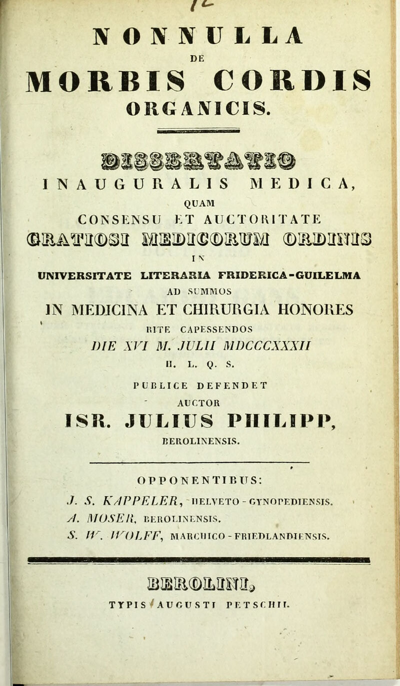 IV OJVNULLA DE MORBIS CORDIS ORGANICIS. INAUGURALIS MEDICA, QUAM CONSENSU ET AUCTORITATE (£IR&TO($)©a MUIDIKBfDIErai (DRIDIIHItS I N UNIVERSITATE LITERARIA FRIDERICA - GUILE LMA AD SUMMOS ]N MEDICINA ET CHIRURGIA HONORES RITE CAPESSENDOS DIE XVI M. JULII MDCCCXXXII II. L. Q. S. PUBLICE DEFENDET AUCTOR ISR. JULIUS PHILIPP, BEROLINENSIS. OPPONENTIBUS: .7. S. KAPPELER, UELVETO - OTNOPEDIENSIS. y/. MOSE Ii, BEROT.IN ENSIS. S. IV. IVOLFF, MARCinco -friedlandiensis. iBsiacDiLimii»