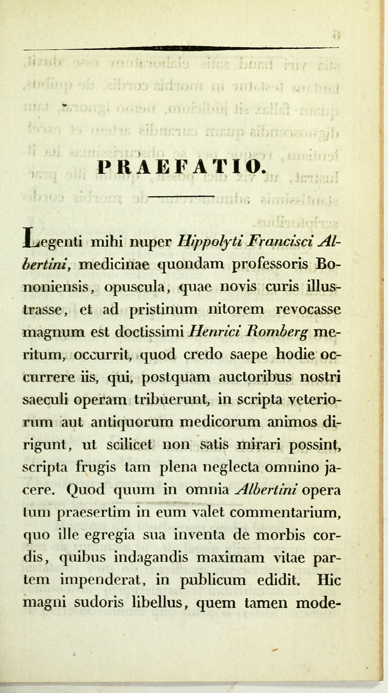 Legenti mihi nuper Hippolyti Francisci Al- bertini, medicinae quondam professoris Bo- noniensis, opuscula, quae novis curis illus- trasse, et ad pristinum nitorem revocasse magnum est doctissimi Henrici Romberg me- ritum, occurrit, quod credo saepe hodie oc- currere iis, qui, postquam auctoribus nostri saeculi operam tribuerunt, in scripta veterio- rum aut antiquorum medicorum animos di- rigunt, ut scilicet non satis mirari possint, scripta frugis tam plena neglecta omnino ja- cere. Quod quum in omnia Albertini. opera tum praesertim in eum valet commentarium, quo ille egregia sua inventa de morbis cor- dis, quibus indagandis maximam vitae par- tem impenderat, in publicum edidit. Hic magni sudoris libellus, quem tamen mode-