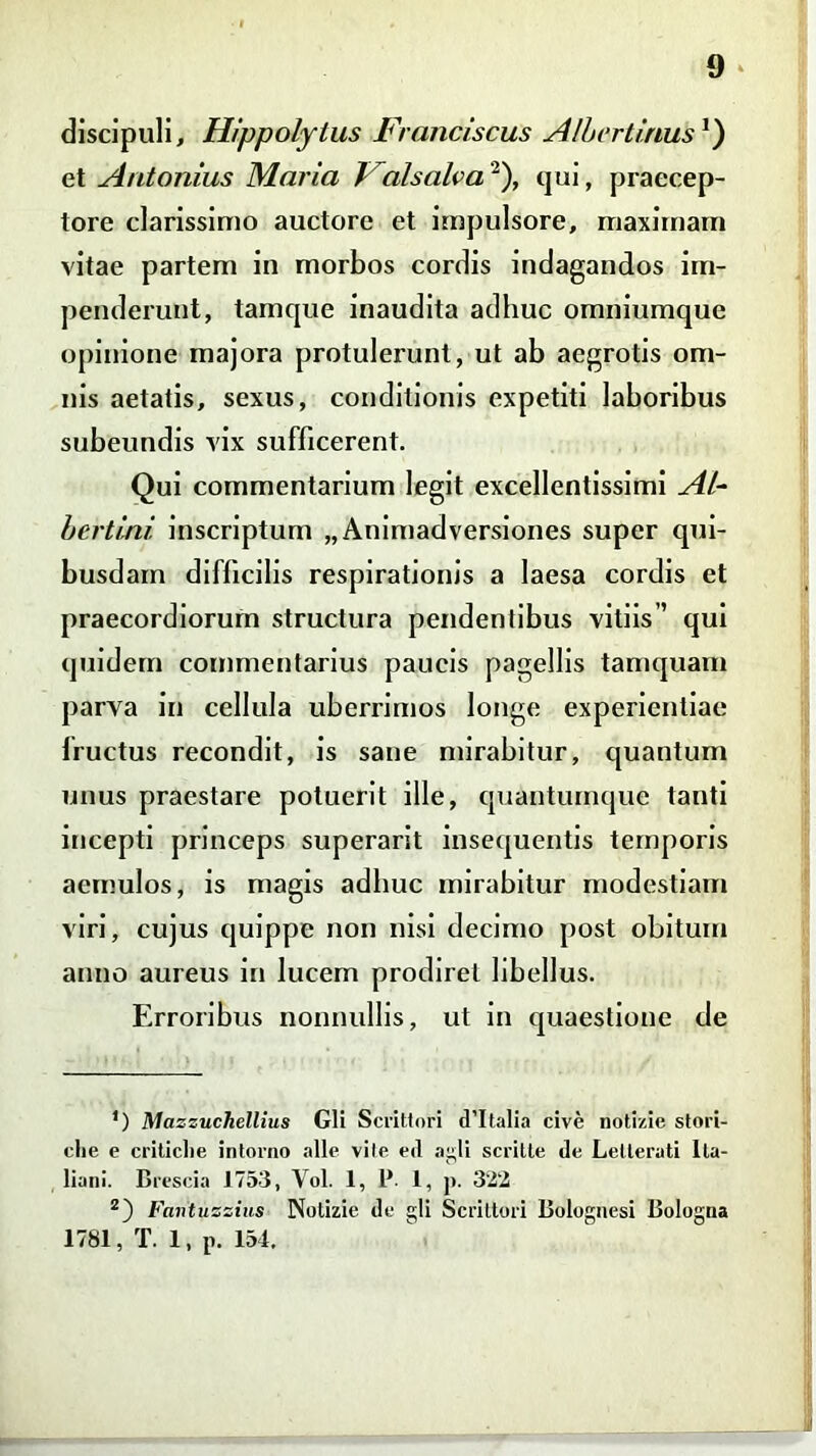 discipuli, Hippolytus Franciscus AlbertinusJ) et Antonius Maria l alsalva), qui, praecep- tore clarissimo auctore et impulsore, maximam vitae partem in morbos cordis indagandos im- penderunt, tamque inaudita adhuc omniumque opinione majora protulerunt, ut ab aegrotis om- nis aetatis, sexus, conditionis expetiti laboribus subeundis vix sufficerent. Qui commentarium legit excellentissimi AI- bertini. inscriptum „Animadversiones super qui- busdam difficilis respirationis a laesa cordis et praecordiorum structura pendentibus vitiis’’ qui quidem commentarius paucis pagellis tamquam parva in cellula uberrimos longe experientiae fructus recondit, is sane mirabitur, quantum unus praestare potuerit ille, quantumque tanti incepti princeps superarit insequentis temporis aemulos, is magis adhuc mirabitur modestiam viri, cujus quippe non nisi decimo post obitum anno aureus in lucem prodiret libellus. Erroribus nonnullis, ut in quaestione de ’) Mazzuchellius Gli Scrittori d’Italia cive notizie stori- che e criticlie intorno alie vile ed aj^li scritte de Letteruti lla- liani. Brescia 1753, Vol. 1, P. 1, p. 322 z) Favtuzzius Notizie de gli Scrittori Bolognesi Bologna 1781, T. 1, p. 154.