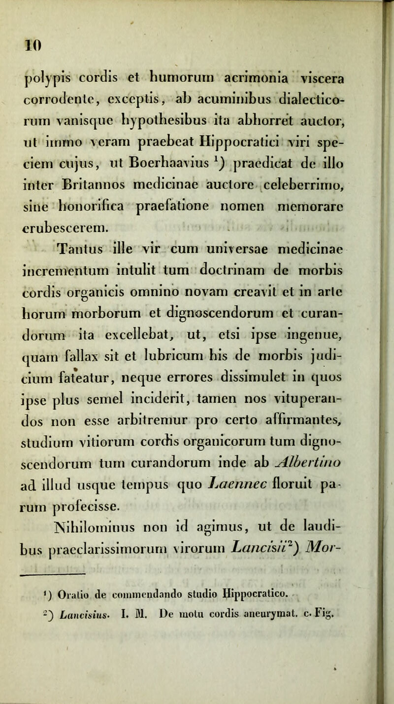 polypis cordis et humorum acrimonia viscera corrodente, exceptis, ab acuminibus dialectico- rum vanisque hypothesibus ita abhorret auctor, ut irnrno veram praebeat Hippocratici viri spe- ciem cujus, ut Boerhaavius praedicat de illo inter Britannos medicinae auctore celeberrimo, sine honorifica praefatione nomen memorare erubescerem. Tantus ille vir cum universae medicinae incrementum intulit tum doctrinam de morbis cordis organicis omnino novam creavit et in arte horum morborum et dignoscendorum et curan- dorum ita excellebat, ut, etsi ipse ingenue, quam fallax sit et lubricum his de morbis judi- cium fat*eatur, neque errores dissimulet in quos ipse plus semel inciderit, tamen nos vituperan- dos non esse arbitremur pro certo affirmantes, studium vitiorum cordis organicorum tum digno- scendorum tum curandorum inde ab Albertino ad illud usque tempus quo Laennee floruit pa- rum profecisse. Nihilominus non id agimus, ut de laudi- bus praeclarissimorum virorum Lancis/12) Mor- ') Oratio de commendando studio Hippocratico. Laurinius- I. M. De motu cordis aneurymat. c. Fi.