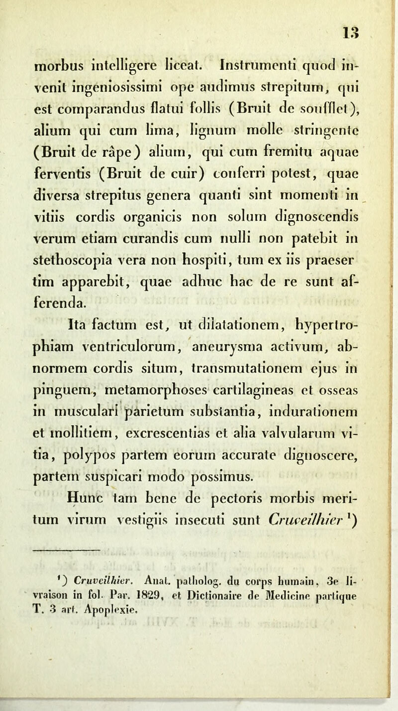 morbus intelligere liceat. Instrumenti quod in- venit ingeniosissimi ope audimus strepitum, qui est comparandus flatui follis (Bruit de soufflet), alium qui cum lima, lignum molle stringente (Bruit de rape) alium, qui cum fremitu aquae ferventis (Bruit de cuir) conferri potest, quae diversa strepitus genera quanti sint momenti in vitiis cordis organicis non solum dignoscendis verum etiam curandis cum nulli non patebit in stetboscopia vera non hospiti, tum ex iis praeser tim apparebit, quae adhuc hac de re sunt af- ferenda. Ita factum est, ut dilatationem, hypertro- phiam ventriculorum, aneurysma activum, ab- normem cordis situm, transmutationem ejus in pinguem, metamorphoses cartilagineas et osseas in musculari parietum substantia, indurationem et mollitiem, excrescendas et alia valvularum vi- tia, polypos partem eoruin accurate dignoscere, partem suspicari modo possimus. Hunc tam bene de pectoris morbis meri- tum virum vestigiis insecuti sunt Criweilhier ') ') Cruvcilhier. Anal. palliolog. du corps bumain. 3e li- vraison in fol. Par. 1829, et Dictionaire de Medicine partique T. 3 art. Apoplexie.