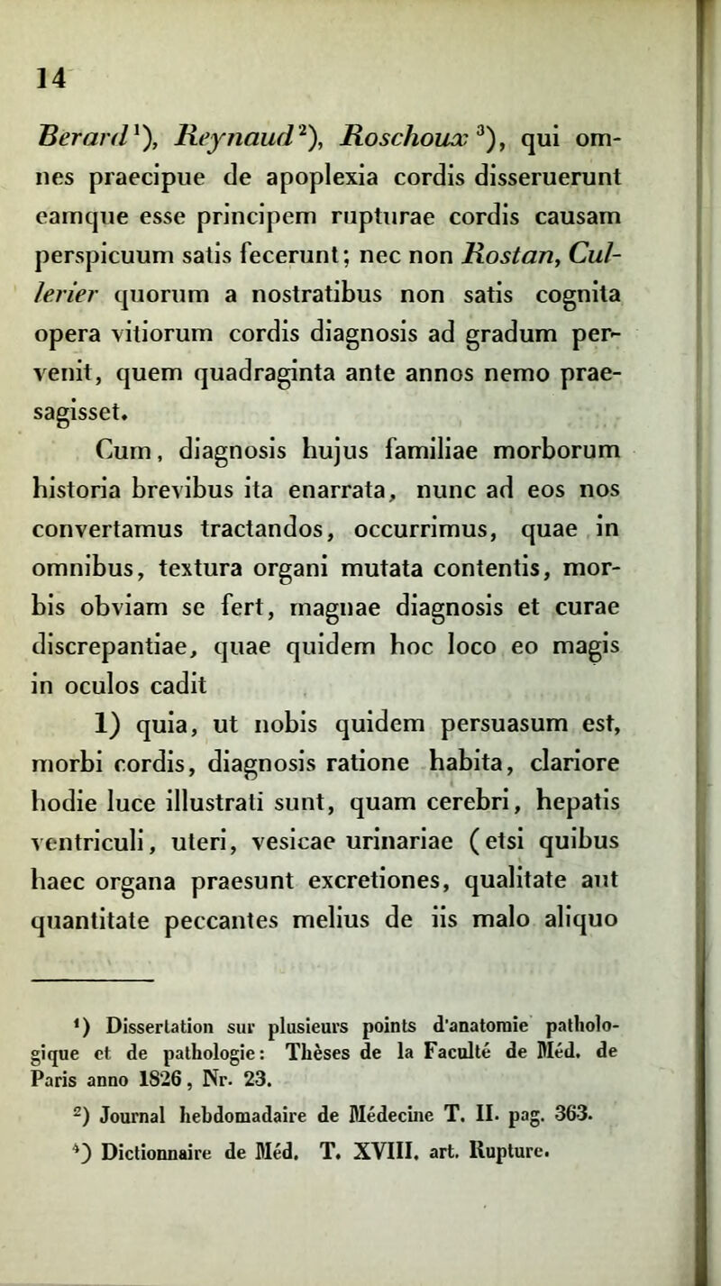 Berard *), Reynaud* 2), Rosclioux 3), qui om- nes praecipue de apoplexia cordis disseruerunt eamque esse principem rupturae cordis causam perspicuum satis fecerunt; nec non Rostan, Cui- lerier quorum a nostratibus non satis cognita opera vitiorum cordis diagnosis ad gradum per- venit, quem quadraginta ante annos nemo prae- sagisset. Cum, diagnosis hujus familiae morborum historia brevibus ita enarrata, nunc ad eos nos convertamus tractandos, occurrimus, quae in omnibus, textura organi mutata contentis, mor- bis obviam se fert, magnae diagnosis et curae discrepantiae, quae quidem hoc loco eo magis in oculos cadit 1) quia, ut nobis quidem persuasum est, morbi cordis, diagnosis ratione habita, clariore hodie luce illustrati sunt, quam cerebri, hepatis ventriculi, uteri, vesicae urinariae (etsi quibus haec organa praesunt excretiones, qualitate aut quantitate peccantes melius de iis malo aliquo ') Dissertatio» sur plusieurs points d’anatomie patholo- gique et de pathologie: Theses de la Faculte de Med. de Paris anno 1826, Nr. 23. 2) Journal hebdomadaire de Medecine T. II. pag. 363. Dictionnaire de Med. T. XVIII. art. Rupture.