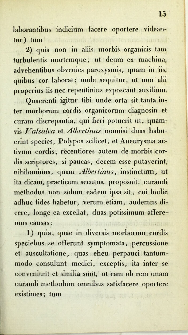 laborantibus indicium lacere oportere videan- tur) tum 2) quia non in aliis morbis organicis tam turbulentis mortemque, ut deum ex machina, advehentibus obvenies paroxysmis, quam in iis, quibus cor laborat; unde sequitur, ut non alii properius iis nec repentinius exposcant auxilium. Quaerenti igitur tibi unde orta sit tanta in- ter morborum cordis organicorum diagnosin et curam discrepantia, qui fieri potuerit ut, quam- vis T^nlsnh a et Albertinus nonnisi duas habu- erint species, Polypos scilicet, et Aneurysma ac- tivum cordis, recentiores autem de morbis cor- dis scriptores, si paucas, decem esse putaverint, nihilominus, quam Albertinus, instinctum, ut ita dicam, practicum secutus, proposuit, curandi methodus non solum eadem ipsa sit, cui hodie adhuc fides habetur, verum etiam, audemus di- cere, longe ea excellat, duas potissimum affere- mus causas: 1) quia, quae in diversis morborum cordis speciebus se offerunt symptomata, percussione et auscultatione, quas eheu perpauci tantum- modo consulunt medici, exceptis, ita inter se conveniunt et similia sunt, ut eam ob rem unam curandi methodum omnibus satisfacere oportere existimes; tum