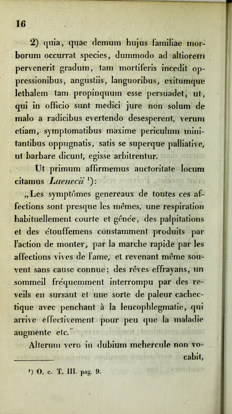 2) quia, quae demum hujus familiae mor- borum occurrat species, dummodo ad altiorem pervenerit gradum, tam mortiferis incedit op- pressionibus, angustiis, languoribus, exitumque lethalem tam propinquum esse persuadet, ut, qui in officio sunt medici jure non solum de malo a radicibus evertendo desesperent, verum etiam, symptomatibus maxime periculum mini- tantibus oppugnatis, satis se superque palliative, ut barbare dicunt, egisse arbitrentur. Ut primum affirmemus auctoritate locum citamus Laenecii1): „Les symptbmes genereaux de toutes ces af- feclions sont presque les rnernes, une respiralion habituellement courte et gene'e, des palpitations et des e'touffemens constamment produits par faction de monter, par la marclie rapide par les affectioris vives de fame, et revenant meme sou- vent sans cause connue; des reves effrayans, un sommeil frequemment interrompu par des re- veils en sursaut et une sorte de paleur cacbec- tique avec penebant a la leucopblcgmatie, qui arrive effectivement pour peu que la maladie augmente etc. Alterum vero in dubium mehercule non vo- cabit, •) O. c. T. III. pag. 9.