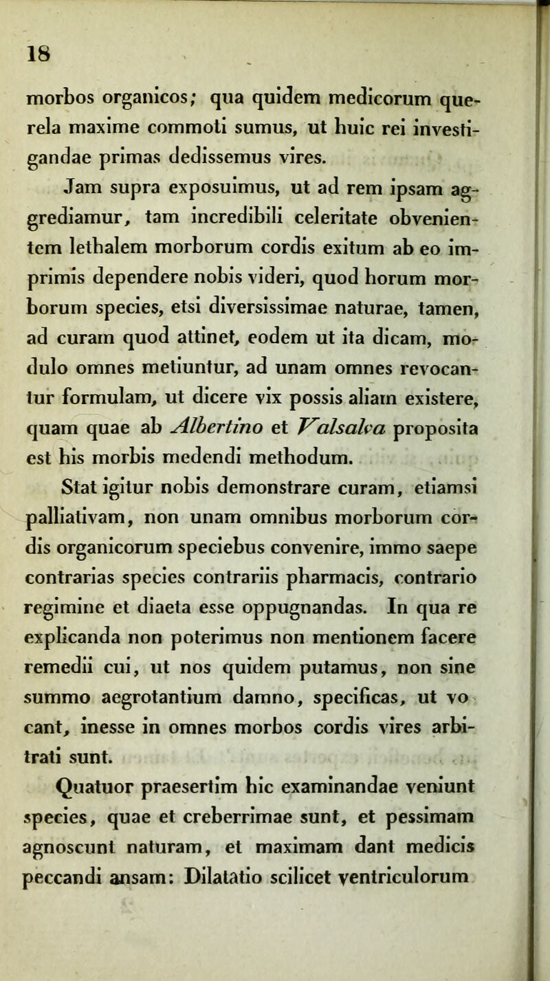 morbos organicos; qua quidem medicorum que- rela maxime commoti sumus, ut huic rei investi- gandae primas dedissemus vires. Jam supra exposuimus, ut ad rem ipsam ag- grediamur, tam incredibili celeritate obvenien- tem letbalem morborum cordis exitum ab eo im- primis dependere nobis videri, quod horum mor- borum species, etsi diversissimae naturae, tamen, ad curam quod attinet, eodem ut ita dicam, mo- dulo omnes metiuntur, ad unam omnes revocan- tur formulam, ut dicere vix possis aliam existere, quam quae ab Alhertino et Valsaha proposita est his morbis medendi methodum. Stat igitur nobis demonstrare curam, etiamsi palliativam, non unam omnibus morborum cor- dis organicorum speciebus convenire, immo saepe contrarias species contrariis pharmacis, contrario regimine et diaeta esse oppugnandas. In qua re explicanda non poterimus non mentionem facere remedii cui, ut nos quidem putamus, non sine summo aegrotantium damno, specificas, ut vo eant, inesse in omnes morbos cordis vires arbi- trati sunt. Quatuor praesertim bic examinandae veniunt species, quae et creberrimae sunt, et pessimam agnoscunt naturam, et maximam dant medicis peccandi ansam: Dilatatio scilicet ventriculorum