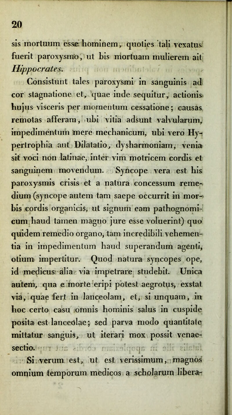 sis mortuum esae hominem, quoties 'tali vexatus fuerit paroxysmo, ut bis mortuam mulierem ait Hippocrates. Consistunt tales paroxysmi in sanguinis ad cor stagnatione et, quae inde sequitur, actionis hujus visceris per momentum cessatione; causas remotas afferam, ubi vitia adsunt valvularum, impedimentum mere mechanicum, ubi vero Hy- pertrophia aut Dilatatio, dysharmoniam, venia sit voci non latinae, inter vim motricem cordis et sanguinem movendum. Syncope vera est his paroxysmis crisis et a natura concessum reme- dium (syncope autem tam saepe occurrit in mor- bis cordis organicis, ut signum eam pathognomi- cum haud tamen magno jure esse voluerint) quo quidem remedio organo, tam incredibili vehemen- tia in impedimentum haud superandum agenti, otium impertitur. Quod natura syncopes ope, id medicus alia via impetrare studebit. Unica autem, qua e morte eripi potest aegrotus, exstat via, quae fert in lanceolam, et, si unquam, in hoc certo casu omnis hominis salus in cuspide posita est lanceolae; sed parva modo quantitate mittatur sanguis, ut iterari mox possit venac- sectio. Si.verum est, ut est verissimum, magnos omnium temporum medicos a scholarum libera-