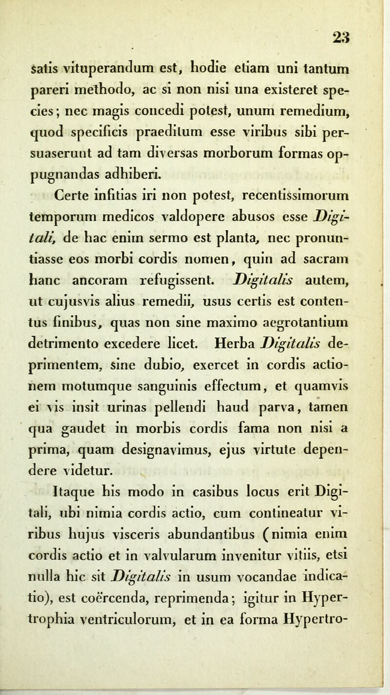 satis vituperandum est, hodie etiam uni tantum pareri methodo, ac si non nisi una existeret spe- cies ; nec magis concedi potest, unum remedium, quod specificis praeditum esse viribus sibi per- suaserunt ad tam diversas morborum formas op- pugnandas adhiberi. Certe infitias iri non potest, recentissimorum temporum medicos valdopere abusos esse Digi- tali, de hac enim sermo est planta, nec pronun- tiasse eos morbi cordis nomen, quin ad sacram hanc ancoram refugissent. Digitalis autem, ut cujusvis alius remedii, usus certis est conten- tus finibus, quas non sine maximo aegrotantium detrimento excedere licet. Herba Digitalis de- primentem, sine dubio, exercet in cordis actio- nem motumque sanguinis effectum, et quamvis ei vis insit urinas pellendi haud parva, tamen qua gaudet in morbis cordis fama non nisi a prima, quam designavimus, ejus virtute depen- dere videtur. Itaque his modo in casibus locus erit Digi- tali, ubi nimia cordis actio, cum contineatur vi- ribus hujus visceris abundantibus (nimia enim cordis actio et in valvularum invenitur vitiis, etsi nulla hic sit Digitalis in usum vocandae indica- tio), est coercenda, reprimenda; igitur in Hyper- trophia ventriculorum, et in ea forma Hypertro-