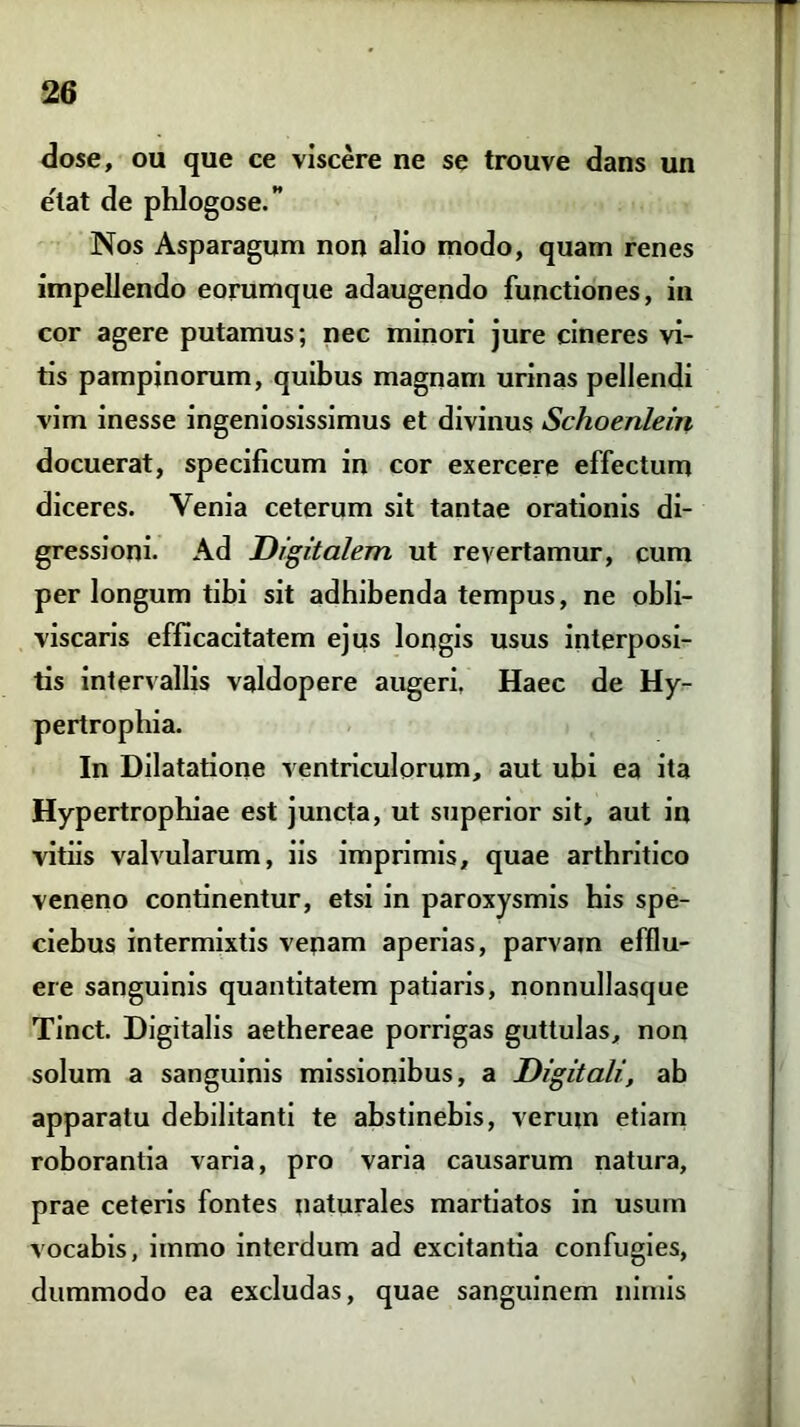 dose, ou que ce viscere ne se trouve dans un e'tat de phlogose.” Nos Asparagum non alio modo, quam renes impellendo eorumque adaugendo functiones, in cor agere putamus; nec minori jure cineres vi- tis pampinorum, quibus magnam urinas pellendi vim inesse ingeniosissimus et divinus Schoenlein docuerat, specificum in cor exercere effectum diceres. Venia ceterum sit tantae orationis di- gressioni. Ad Digitalem ut revertamur, cum per longum tibi sit adhibenda tempus, ne obli- viscaris efficacitatem ejus longis usus interposi- tis intervallis valdopere augeri. Haec de Hy- pertrophia. In Dilatatione ventriculorum, aut ubi ea ita Hypertrophiae est juncta, ut superior sit, aut in vitiis valvularum, iis imprimis, quae arthritico veneno continentur, etsi in paroxysmis his spe- ciebus intermixtis venam aperias, parvam efflu- ere sanguinis quantitatem patiaris, nonnullasque Tinct. Digitalis aethereae porrigas guttulas, non solum a sanguinis missionibus, a Digitali, ab apparatu debilitanti te abstinebis, veruin etiam roborantia varia, pro varia causarum natura, prae ceteris fontes naturales martiatos in usum vocabis, immo interdum ad excitantia confugies, dummodo ea excludas, quae sanguinem nimis