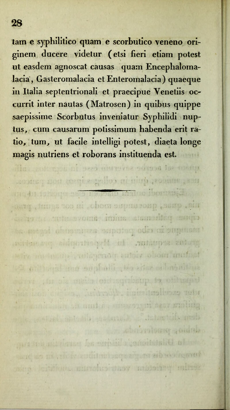 tam e syphilitico quam e scorbutico veneno ori- ginem ducere videtur (etsi fieri etiam potest ut easdem agnoscat causas quam Enceplialoma- lacia, Gasteromalacia et Enteromalacia) quaeque in Italia septentrionali et praecipue Yenetiis oc- currit inter nautas (Matrosen) in quibus quippe saepissime Scorbutus inveniatur Syphilidi nup- tus, cum causarum potissimum habenda erit ra- tio, tum, ut facile intelligi potest, diaeta longe magis nutriens et roborans instituenda est.