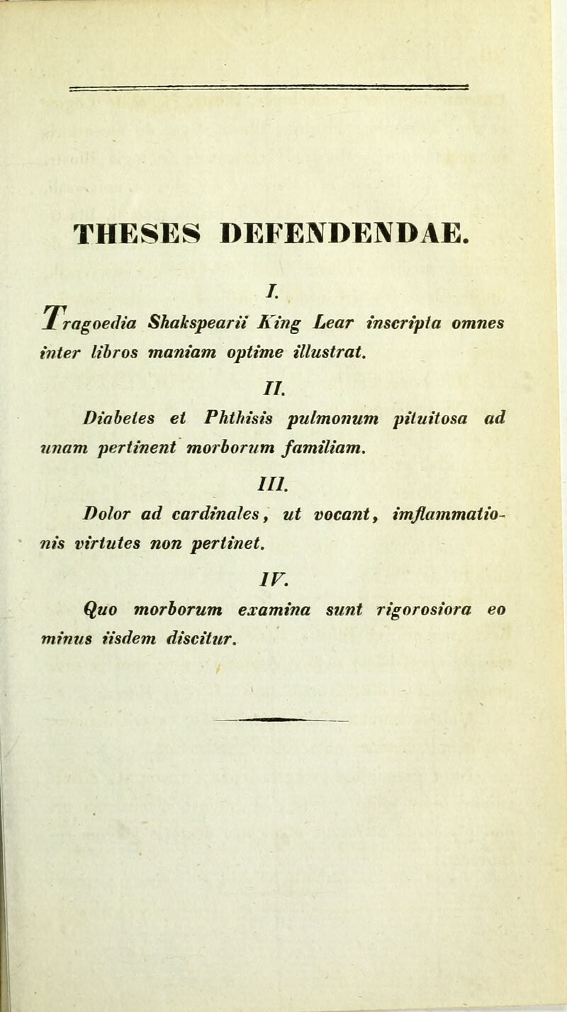 THESES DEFENDENDAE l Tragoedia Shakspearii King Lear inscripta omnes inter libros maniam optime illustrat. II. Diabetes et Phthisis pulmonum pituitosa ad unam pertinent morborum familiam. III. Dolor ad cardinales, ut vocant, imjlammatio- nis virtutes non pertinet. IV. Quo morborum examina sunt rigorosiora eo minus iisdem discitur.