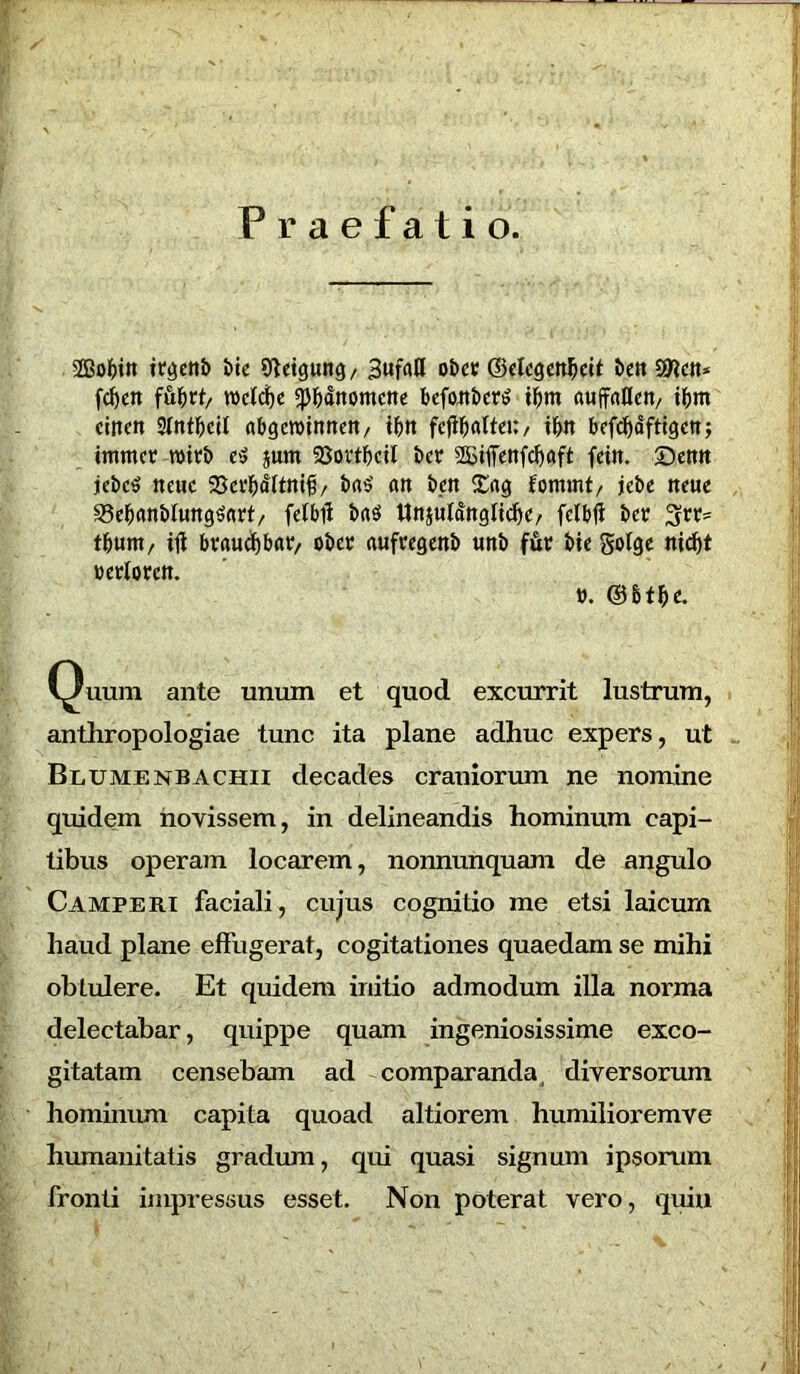 r Praefatio. 28of)tit it^etib t>tc Sftetgung, 3ufaH obct ©clcgcttfjch beit Sftctt* fd)ett fubrt, wetcfye 5Pbdnomctte befoit&co? tfjm (tuffaUcrt/ ibm cincn Stntbcit abgewintten/ tfett fcflljattei:/ ibtt bcfcfydfttgctt; tmmcv rottb e$ §um 23ovtfjcil bc? SBifTettfcfjflft fctit. ©etttt jebcS neuc 58edjdlttti#/ bn$’ att bett £«g fommt, jebe tteue 33eb<wbtwtg$«rt, feJbil ba$ UnsutaitgltcfjC/ fclbfi Det %vv= tf)unt/ ili bvaucfjbatr, ober aufregetib tittb fftr bie gotge berlorctt. v. Quum ante unum et quod excurrit lustrum, anthropologiae tunc ita plane adhuc expers, ut Blumenbachii decades craniorum ne nomine quidem novissem, in delineandis hominum capi- tibus operam locarem, nonnunquam de angulo Camperi faciali, cujus cognitio me etsi laicurn haud plane effugerat, cogitationes quaedam se mihi obtulere. Et quidem initio admodum illa norma delectabar, quippe quam ingeniosissime exco- gitatam censebam ad comparanda, diversorum hominum capita quoad altiorem humilioremve humanitatis gradum, qui quasi signum ipsorum fronti impressus esset. Non poterat vero, quin