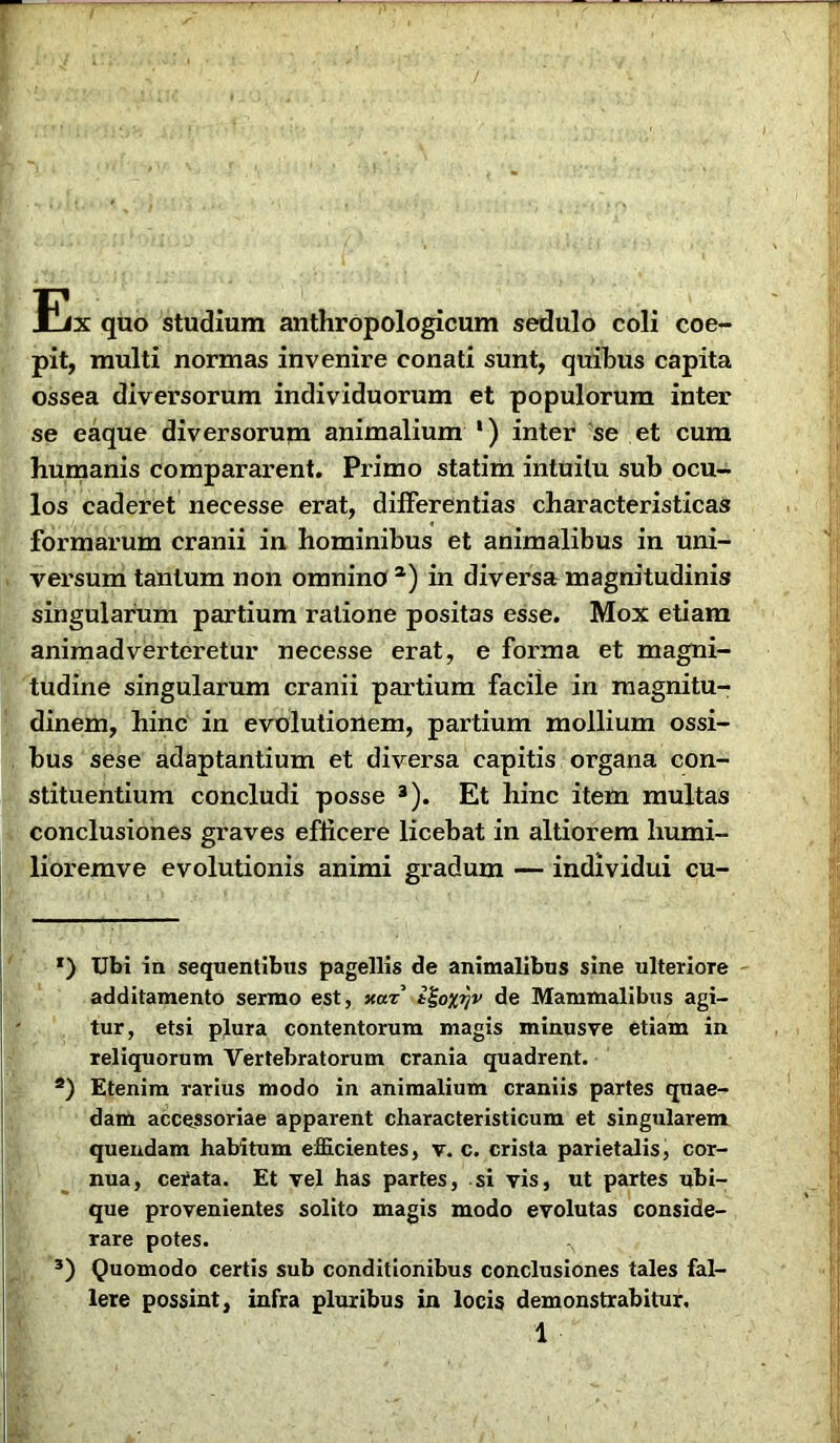 Ex quo studium anthropologicum sedulo coli coe- pit, multi normas invenire conati sunt, quibus capita ossea diversorum individuorum et populorum inter se eaque diversorum animalium *) inter se et cum humanis compararent. Primo statim intuitu sub ocu- los caderet necesse erat, differentias characteristicas formarum cranii in hominibus et animalibus in uni- versum tantum non omnino1) in diversa magnitudinis singularum partium ratione positas esse. Mox etiam animadverteretur necesse erat, e forma et magni- tudine singularum cranii partium faciie in magnitu- dinem, hinc in evolutionem, partium mollium ossi- bus sese adaptantium et diversa capitis organa con- stituentium concludi posse 3). Et hinc item multas conclusiones graves efficere licebat in altiorem liumi- lioremve evolutionis animi gi’adum — individui cu- r) Ubi in sequentibus pagellis de animalibus sine ulteriore additamento sermo est, xar i^oxrjv de Mammalibus agi- tur, etsi plura contentorum magis minusve etiam in reliquorum Vertebratorum crania quadrent. a) Etenim rarius modo in animalium craniis partes quae- dam accessoriae apparent characteristicum et singularem quendam habitum efficientes, v. c. crista parietalis, cor- nua, cerata. Et vel has partes, si vis, ut partes ubi- que provenientes solito magis modo evolutas conside- rare potes. ^ 3) Quomodo certis sub conditionibus conclusiones tales fal- lere possint, infra pluribus in locis demonstrabitur,