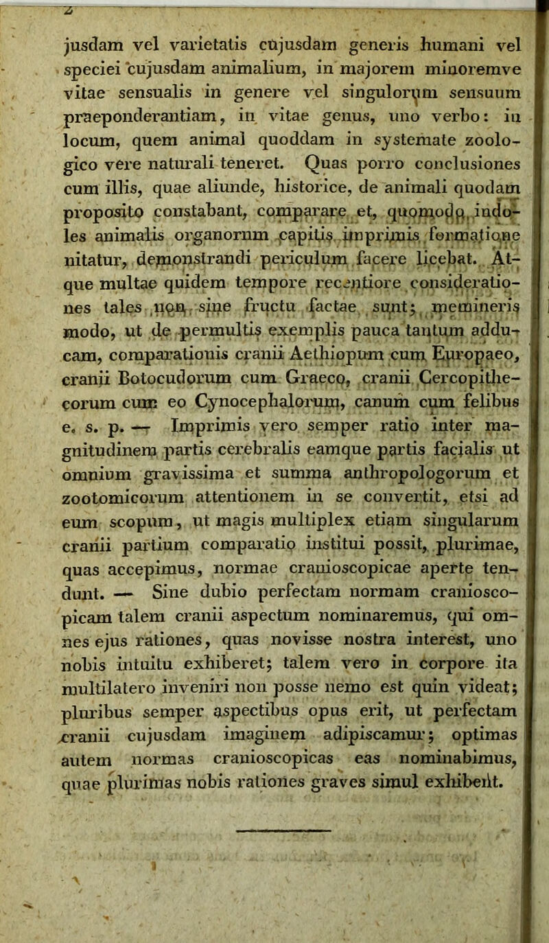 ~2 jusdam vel varietatis cujusdam generis humani vel speciei cujusdam animalium, in majorem minoremve vitae sensualis in genere vel singulorum sensuum praeponderandam, in vitae genus, uno verho: in locum, quem animal quoddam in systemate zoolo- gico vere naturali teneret. Quas porro conclusiones cum illis, quae aliunde, historice, de animali quodam proposito constabant, comparare et, quomodp, indo- les animalis organorum capide ..imprimis formatio, ne | nitatur, demonstrandi periculum facere licebat. At- que multae quidem tempore recendore consideradp- i nes tales uqp; sine fructu factae suntmemineris ] modo, ut de permulds exemplis pauca tantum addu- cam, comparatiouis cranii Aethiopum cum Europaeo, cranii Botocudorum cum Graeco, ci'anii Cercopithe- corum cum eo Cynocephalorum, canum cum felibus e. s. p. — Imprimis vero semper ratio inter ma- j gnitudinero partis cerebralis eamque partis facialis ut omnium gravissima et summa anthropologorum et zootomicorum attentionem in se convertit, etsi ad eum scopum, ut magis multiplex etiam singularum cranii partium comparatio institui possit, plurimae, quas accepimus, normae crauioscopicae aperte ten- dunt. — Sine dubio perfectam normam craniosco- picam talem cranii aspectum nominaremus, qui om- i nes ejus rationes, quas novisse nostra interest, uno |> nobis intuitu exhiberet; talem vero in corpore ita multilatero inveniri non posse nemo est quin videat; pluribus semper aspectibus opus ei'it, ut perfectam .cranii cujusdam imaginem adipiscamur; optimas autem normas cranioscopicas eas nominabimus, quae plurimas nobis rationes graves simul exhibeht.