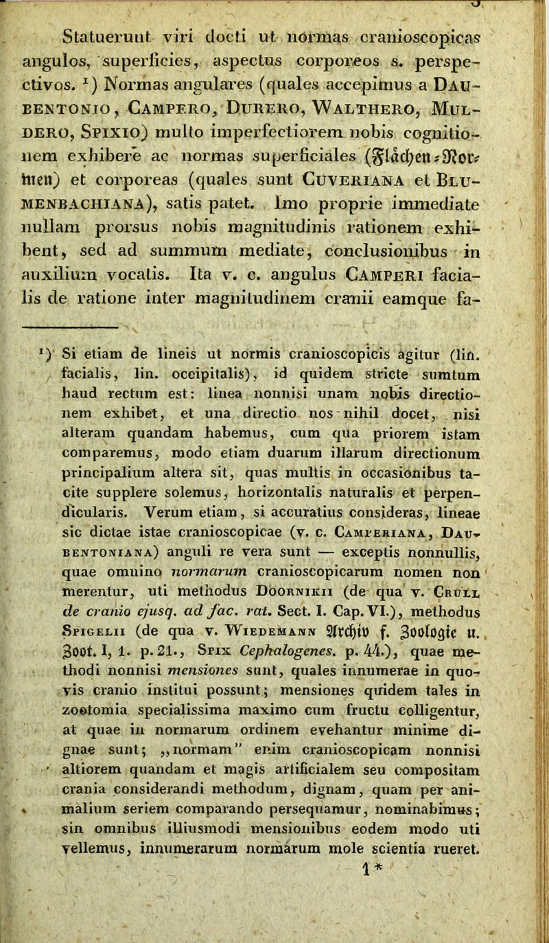 Statuerunt, viri docti ut normas cranioscopicas angulos, superficies, aspectus corporeos s. perspe- ctivos. *) Normas angulares (quales accepimus a Dau- BENTONIO, CAMPERO, DlTRERO, WaLTHERO, MlTL- dero, Spixio) mullo imperfectiorem nobis cognitio- nem exhibere ac normas superficiales (§lacfyen*9?oiv hien) et corporeas (quales sunt CUVERIANA et Blu- menbachiana), satis patet. Imo proprie immediate nullam prorsus nobis magnitudinis rationem exhi- bent, sed ad summum mediate, conclusionibus in auxilium vocatis. Ita v. c. angulus Camperi facia- lis de ratione inter magnitudinem cranii eamque fa- J) Si etiam de lineis ut normis cranioscopicis agitur (lin. facialis, lin. occipitalis), id quidem stricte sumtum liaud rectum est: linea nonnisi unam nobis directio- nem exhibet, et una directio nos nihil docet, nisi alteram quandam habemus, cum qua priorem istam comparemus, modo etiam duarum illarum directionum principalium altera sit, quas multis in occasionibus ta- cite supplere solemus, horizontalis naturalis et perpen- dicularis. Verum etiam, si accuratius consideras, lineae sic dictae istae cranioscopicae (v. c. Cameeriana, Dau- bentonuna) anguli re vera sunt — exceptis nonnullis, quae omnino normarum cranioscopicarum nomen non merentur, uti methodus Doornikii (de qua v. CruLl de cranio ejusq. ad fac. rat. Sect, I. Cap.VI.), methodus Spigei.ii (de qua v. Wiedemann f. 300logte U. 300t. I, 1. p. 21., Srxx Cepkalogenes. p. 44.), quae me- thodi nonnisi mensiones sunt, quales innumerae in quo- vis cranio institui possunt; mensiones quidem tales in zoetomia specialissima maximo cum fructu colligentur, at quae in normarum ordinem evehantur minime di- gnae sunt; ,,normam” enim cranioscopicam nonnisi ■ altiorem quandam et magis artificialem seu compositam crania considerandi methodum, dignam, quam per ani- » malium seriem comparando persequamur, nominabimus; sin omnibus illiusmodi mensionibus eodem modo uti vellemus, innumerarum normarum mole scientia rueret. 1*