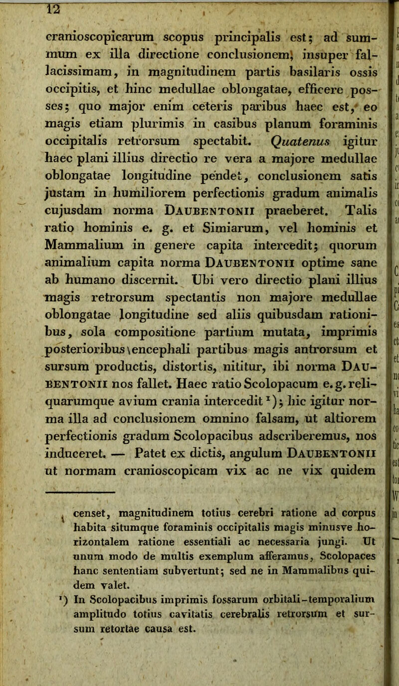 cranioscopicarum scopus pifincipalis est; ad sum- mum ex illa directione conclusionem} insuper fal- lacissimam, in magnitudinem partis basilaris ossis occipitis, et hinc medullae oblongatae, efficere pos- ses; quo major enim ceteris paribus haec est, eo magis etiam plurimis in casibus planum foraminis occipitalis retrorsum spectabit. Quatenus igitur haec plani illius directio re vera a majore medullae oblongatae longitudine pendet, conclusionem satis justam in humiliorem perfectionis gradum animalis cujusdam norma Daubentonii praeberet. Talis ratio hominis e. g. et Simiarum, vel hominis et Mammalium in genere capita intercedit; quorum animalium capita norma Daubentonii optime sane ab humano discernit. Ubi vero directio plani illius magis retrorsum spectantis non majore medullae oblongatae longitudine sed aliis quibusdam rationi- bus, sola compositione partium mutata, imprimis posterioribus\encephali partibus magis antrorsum et sursum productis, distortis, nititur, ibi norma Dau- bentonii nos fallet. Haec ratio Scolopacum e.g. reli- quarumque avium crania intercedit1); hic igitur nor- ma illa ad conclusionem omnino falsam, ut altiorem perfectionis gradum Scolopacibus adscriberemus, nos induceret. — Patet ex dictis, angulum Daubentonii ut normam cranioscopicam vix ac ne vix quidem ^ censet, magnitudinem totius cerebri ratione ad corpus habita situmque foraminis occipitalis magis minusve ho- rizontalem ratione essentiali ac necessaria jungi. Ut unum modo de multis exemplum afferamus. Scolopaces hanc sententiam subvertunt; sed ne in Mammalibus qui- dem valet. *) In Scolopacibus imprimis fossarum orbitali-temporalium amplitudo totius cavitatis cerebralis retrorsum et sur- sum retortae causa est.