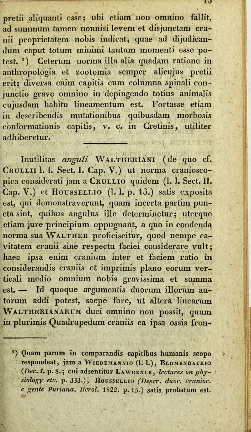 IO pretii aliquanti esse; ubi etiam non omnino fallit, ad summum tamen nonnisi levem et disjunctam cra- nii proprietatem nobis indicat, quae ad dijudican- dum caput lotum minimi tantum momenti esse po- test. *) Ceterum norma illa alia quadam ratione in antliropologia et zootomia semper alicujus pretii erit; diversa enim capitis cum columna spinali con- junctio grave omnino in depingendo totius animalis eujusdam habitu lineamentum est. Fortasse etiam in describendis mutationibus quibusdam morbosis conformationis capitis, v. c. in Cretinis, utiliter adhiberetur. Inutilitas anguli Waltiieriani (de quo cf. Crullii 1. 1. Sect. I. Cap. V.) ut norma craniosco- pica considerati jam a Crullio quidem (1. 1. Sect. II. Cap. V.) et Houssellio (1. 1. p. 13.) satis exposita est, qui demonstraverunt, quam incerta partim pun- cta sint, quibus angulus ille determinetur; uterque etiam jure principium oppugnant, a quo in condenda norma sua Walther proficiscitur, quod nempe ca- vitatem cranii sine respectu faciei considerare vult; haec ipsa enim cranium inter et faciem ratio in considerandis craniis et imprimis plano eorum ver- ticali medio omnium nobis gravissima et summa est. — Id quoque argumentis duorum illorum au- torum addi potest, saepe fore, ut altera linearum Walt heri AN ARUM duci omnino non possit, quum in plurimis Quadrupedum craniis ea ipsa ossis fron- J) Quam parum in comparandis capitibus humanis scopo respondeat, jam a Wiedemanivio (1. 1.), Blumenbachio (Dec. I. p. 8.; cui adsentitur Lawreivcb, Icctures on phy- siology etc. p. 333.), Houssellio (Descr. duor. cranior. c gente Puriana. Berol. 1822. p. 15.) satis probatum est.