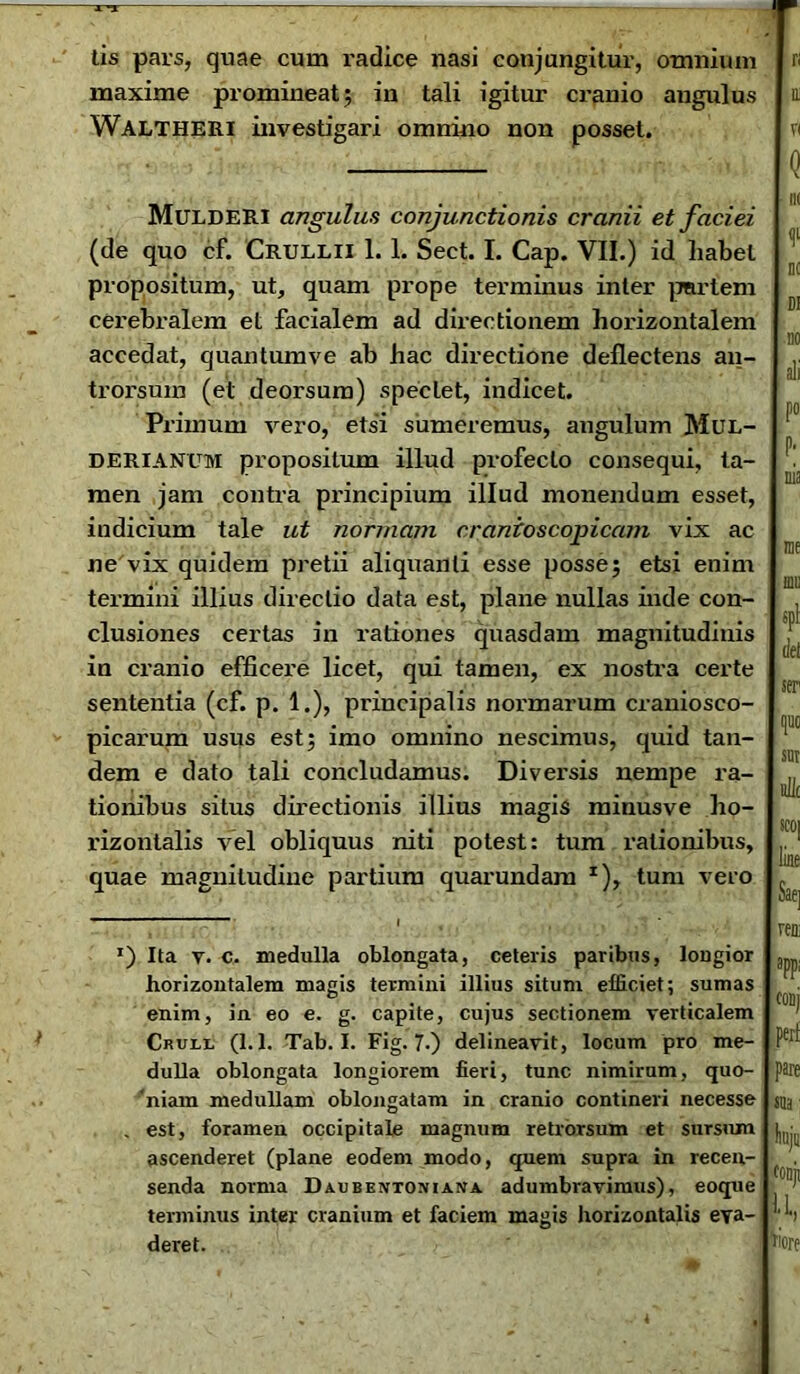 tis pars, quae cum radice nasi conjungitur, omnium maxime promineat; in tali igitur cranio angulus Waltheri investigari omnino non posset. MuldeRI angulus conjunctionis cranii et faciei (de quo cf. Crullii 1. 1. Sect. I. Cap. VII.) id habet propositum, ut, quam prope terminus inter partem cerebralem et facialem ad directionem horizontalem accedat, quantumve ab hac directione deflectens an- trorsum (et deorsum) speciet, indicet. Primum vero, etsi sumeremus, angulum Mul- DERIANUM propositum illud profecto consequi, ta- men jam contra principium illud monendum esset, indicium tale ut normam cranioscopicam vix ac ne vix quidem pretii aliquanli esse posse; etsi enim termini illius directio data est, plane nullas inde con- clusiones certas in rationes quasdam magnitudinis in cranio efficere licet, qui tamen, ex nostra certe sententia (cf. p. 1.), principalis normarum craniosco- picarum usus est; imo omnino nescimus, quid tan- dem e dato tali concludamus. Diversis nempe ra- tionibus situs directionis illius magis minusve ho- rizontalis vel obliquus niti potest: tum rationibus, quae magnitudine partium quarundam z), tum vero *) Ita v. c. medulla oblongata, ceteris paribus, lougior horizontalem magis termini illius situm efficiet; sumas enim, in eo e. g. capite, cujus sectionem verticalem Crull (1.1. Tab. I. Fig. 7-) delineavit, locum pro me- dulla oblongata longiorem fieri, tunc nimirum, quo- niam medullam oblongatam in cranio contineri necesse . est, foramen occipitale magnum retrorsum et sursum ascenderet (plane eodem modo, quem supra in recen- senda norma Daubentoniana adumbiavimus), eoque terminus inter cranium et faciem magis horizontalis eva- deret.