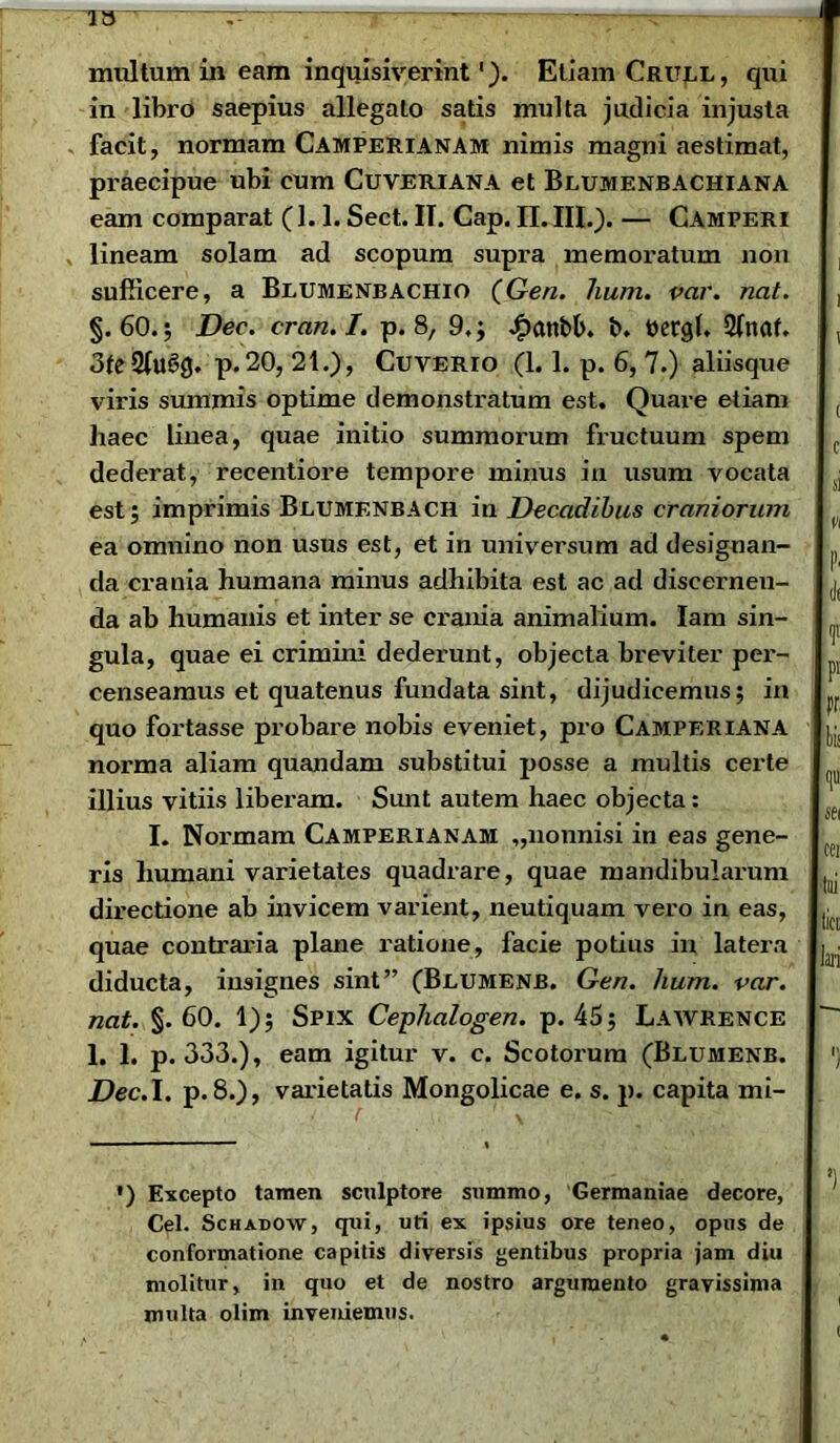 in libro saepius allegato satis multa judicia injusta facit, normam Camperianam nimis magni aestimat, praecipue ubi cum Cuveriana et Blumenbachiana eam comparat (1.1. Sect. IT. Cap. II. III.). — Camperi lineam solam ad scopum supra memoratum non sufficere, a Blumenbachio (Gen. hum. var. nat. §.60.; Dec. cran.l. p. 8, 9.; Jfxwbb. b. ttergb 2(naf. 3te 2Iugg. p. 20, 21.), Cuverio (1.1. p. 6, 7.) aliisque viris summis optime demonstratum est. Quare etiam haec linea, quae initio summorum fructuum spem dederat, recentiore tempore minus in usum vocata est; imprimis Blumenbach in Decadibus craniorum ea omnino non usus est, et in universum ad designan- da crania humana minus adhibita est ac ad discerneu- da ab humanis et inter se crania animalium. Iam sin- gula, quae ei crimini dederunt, objecta breviter per- censeamus et quatenus fundata sint, dijudicemus; in quo fortasse probare nobis eveniet, pro Camperiana norma aliam quandam substitui posse a multis certe illius vitiis liberam. Sunt autem haec objecta: I. Normam Camperianam „nonnisi in eas gene- ris humani varietates quadrare, quae mandibularum directione ab invicem varient, neutiquam vero in eas, quae contraria plane ratione, facie potius in latera diducta, insignes sint” (Beumenb. Gen. hum. var. nat. §.60. 1); Spix Cephalogen. p. 45; Lawrence 1. 1. p. 333.), eam igitur v. c. Scotorum (Blumenb. Dec. I. p. 8.), varietatis Mongolicae e. s. p. capita mi- ») Excepto tamen sculptore summo, Germaniae decore, Cei. Schadow, qui, uti ex ipsius ore teneo, opus de conformatione capitis diversis gentibus propria jam diu molitur, in quo et de nostro argumento gravissima multa olim inveniemus.