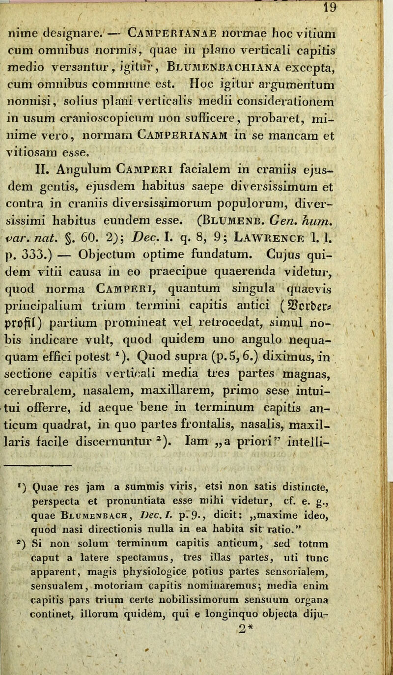 nime designare.'— Camperianae normae hoc vitium cum omnibus nonnis, quae in plano verticali capitis medio versantur, igitur, Blumenbaciiiana excepta, cum omnibus commune est. Hoc igitur argumentum nonnisi, solius plani verticalis medii considerationem in usum cranioscopicnm non sufficere, probaret, mi- nime vero, normam Camperianam in se mancam et vitiosam esse. II. Angulum Camperi facialem in craniis ejus- dem gentis, ejusdem habitus saepe diversissimum et contra in craniis diversissimorum populorum, diver- sissimi habitus eundem esse. (Blumenb. Gen. hum. var. nat. §. 60. 2); Dec. I. q. 8, 9; Lawrence 1. 1. p. 333.) — Objectum optime fundatum. Cujus qui- dem vitii causa in eo praecipue quaerenda videtur, quod norma Camperi, quantum singula quaevis principalium trium termini capitis antici (SSctbec* projU) partium promineat vel retrocedat, simul no- bis indicare vult, quod quidem uno angulo nequa- quam effici potdst I). Quod supra (p.5,6.) diximus, in sectione capitis verticali media tres partes magnas, cerebralem, nasalem, maxillarem, primo sese intui- tui offerre, id aeque bene in terminum capitis an- ticum quadrat, in quo paries frontalis, nasalis, maxil- laris facile discernuntur 2). lam „a priori” intelli- ‘) Quae res jam a summis viris, etsi non satis distincte, perspecta et pronuntiata esse mihi videtur, cf. e. g., quae Beumenbach, Dec. I. p79-, dicit: „maxime ideo, quod nasi directionis nulla in ea habita sit’ratio.” a) Si non solum terminum capitis anticum, sed totum caput a latere spectamus, tres illas partes, uti tlinc apparent, magis physiologice potius partes sensorialem, sensualem, motoriam capitis nominaremus; media enim capitis pars trium certe nobilissimorum sensuum organa continet, illorum quidem, qui e longinquo objecta diju- 2*