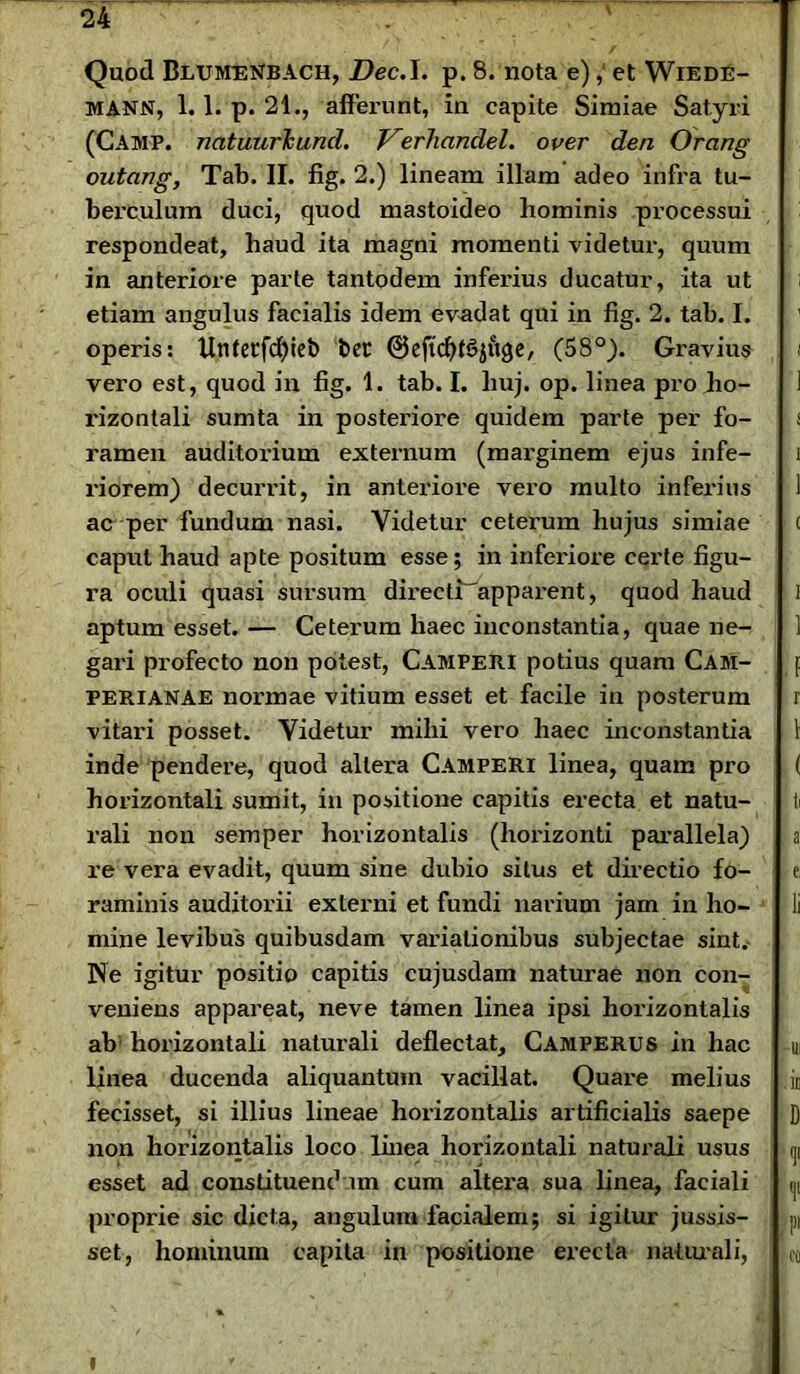 Quod BmivrEisrBACH, Dec.I. p. 8. nota e),' et Wiede- MANN, 1.1. p. 21., affeimnt, in capite Simiae Satyri (Camp. natuurTcund. Verliandel. over den Orang outcing, Tab. II. fig. 2.) lineam illam adeo infra tu- berculum duci, quod mastoideo hominis processui respondeat, haud ita magni momenti videtur, quum in anteriore parte tantodem inferius ducatur, ita ut etiam angulus facialis idem evadat qui in fig. 2. tab. I. operis: Unfetfcfyieb bet ©eftcfyhjjuge, (58°). Giuivius vero est, quod in fig. 1. tab. I. huj. op. linea pro ho- rizontali sumta in posteifioiu quidem parte per fo- ramen auditorium externum (marginem ejus infe- riorem) decurrit, in anteriore vero multo inferius ac per fundum nasi. Videtur ceterum hujus simiae caput haud apte positum esse; in inferiore certe figu- ra oculi quasi sursum directiapparent, quod haud aptum esset. — Ceterum haec inconstantia, quae ne- gari profecto non potest, Campejii potius quam Cam- perianae normae vitium esset et facile in posterum vitari posset. Videtur mihi vero haec inconstantia inde pendere, quod altera CampeRI linea, quam pro horizontali sumit, in positione capitis erecta et natu- rali non semper horizontalis (horizonti parallela) re vera evadit, quum sine dubio situs et directio fo- raminis auditorii externi et fundi narium jam in ho- mine levibus quibusdam variationibus subjectae sint.- Ne igitur positio capitis cujusdam naturae non con- veniens appareat, neve tamen linea ipsi horizontalis ab horizontali naturali deflectat, Camferus in hac linea ducenda aliquantum vacillat. Quare melius fecisset, si illius lineae horizontalis artificialis saepe non horizontalis loco linea horizontali naturali usus esset ad constituendum cum altera sua linea, faciali proprie sic dicta, angulum facialem; si igitur jussis- set, hominum capita in positione erecta naturali,