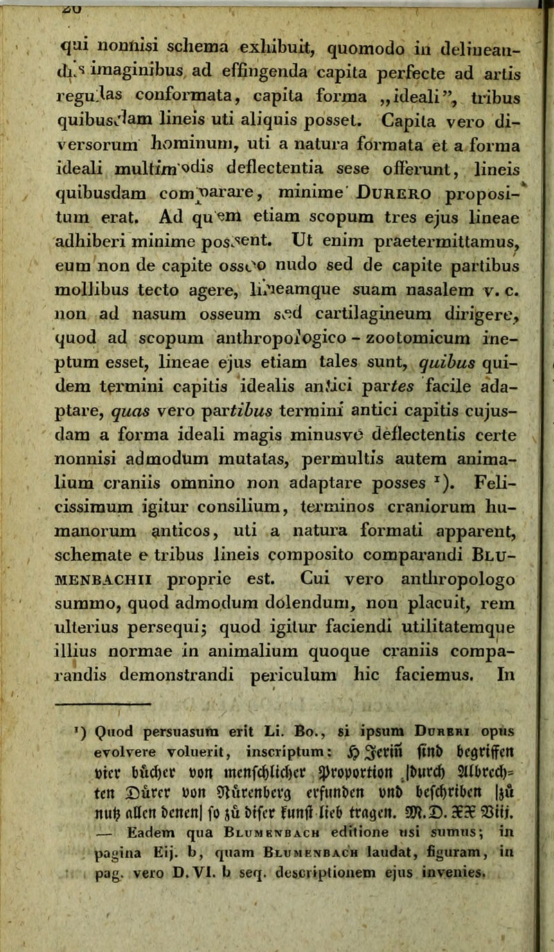 I qui nonnisi schema exhibuit, quomodo in delinean- das imaginibus ad effingenda capita perfecte ad artis regullas conformata, capita foi'ma „ ideali”, tribus quibusjlam lineis uti aliquis posset. Capita vero di- versorum hominum, uti a natura formata et a forma ideali multimodis deflectentia sese offerunt, lineis quibusdam comparare, minime' Durero proposi-’ tum erat. Ad quom etiam scopum tres ejus lineae adhiberi minime poscent. Ut enim praetermittamus, eum non de capite ossOO nudo sed de capite partibus mollibus tecto agere, Ifineamque suam nasalem v. c. non ad nasum osseum s “d cartilagineum dirigere, quod ad scopum anthroporOgico - zootomicum ine- ptum esset, lineae ejus etiam tales sunt, quibus qui- dem teiunini capitis idealis an fici partes facile ada- ptare, quas vero partibus termini antici capitis cujus- dam a forma ideali magis minusve deflectentis certe nonnisi admodum mutatas, permultis autem anima- lium craniis omnino non adaptare posses x). Feli- cissimum igitur consilium, terminos craniorum hu- manorum anticos, uti a natura formati apparent, schemate e tribus lineis composito comparandi Blu- menbachii proprie est. Cui vero antliropologo summo, quod admodum dolendum, non placuit, rem ulterius persequij quod igitur faciendi utilitatemque illius normae in animalium quoque craniis compa- randis demonstrandi periculum hic faciemus. In ') Quod persuasura erit Li. Bo., si ipsum Durbiu opus evolvere voluerit, inscriptum: ^erin ftttb bcgttffett rncr bftcf)cr »on mcnfd)lid)er qjroportton Jbitrdj 2Ubrcd)= tcn Surcr ron Olurenbcvg evfmtbctt unt> befdjribcrt |ju nui? nflctt bcttcn| fo su bifer funfi-Iieb traget». SOt.25.a?-€ 23tij. — Eadem qua Blumbivbach editione usi sumus; in pagina Eij. b, quam Biumenbach laudat, figuram, in pag. vero D.VI. b seq. descriptionem ejus invenies.