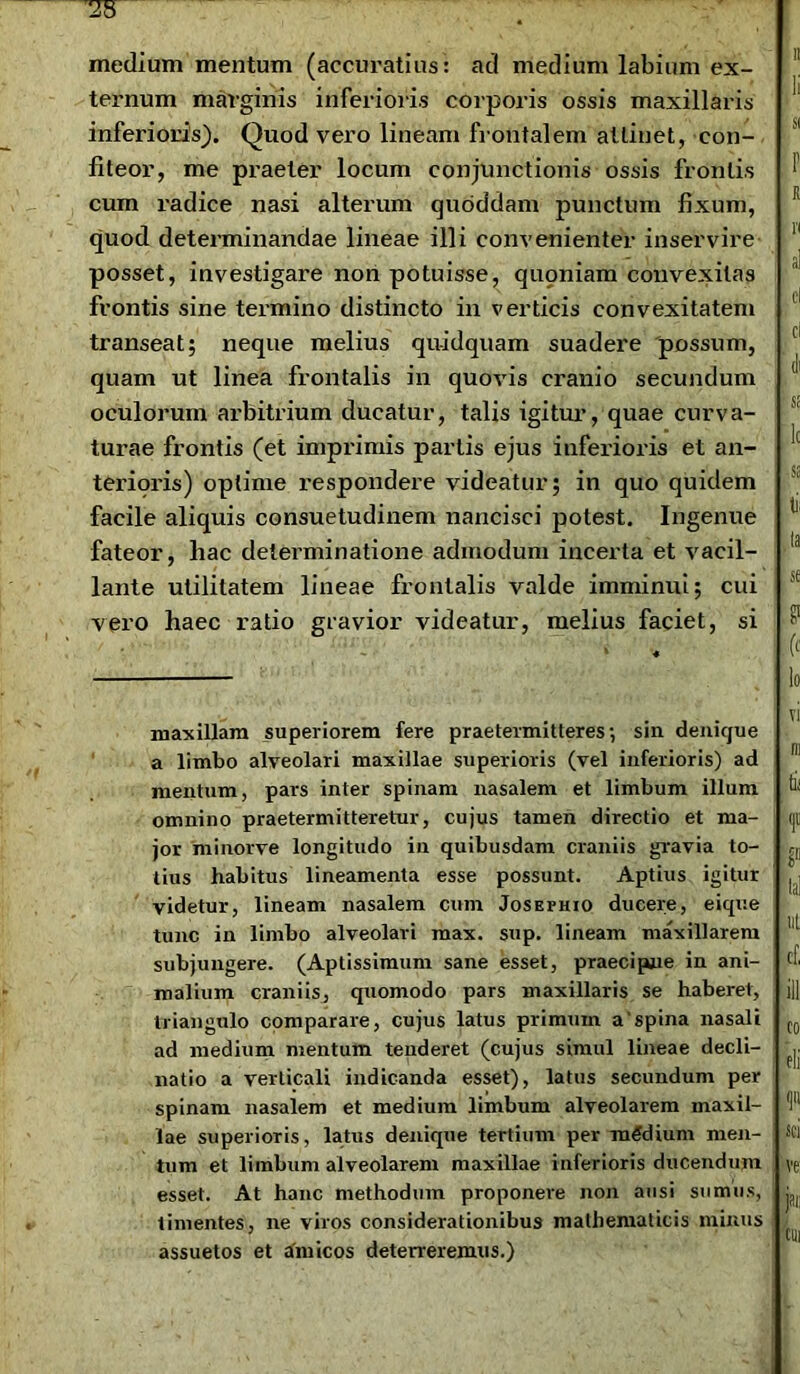 medium mentum (accuratius: ad medium labium ex- ternum marginis inferioris corporis ossis maxillaris inferioris). Quod vero lineam frontalem attinet, con- fiteor, me praeter locum conjunctionis ossis frontis cum radice nasi alterum quoddam punctum fixum, quod determinandae lineae illi convenienter inservire posset, investigare non potuisse, qupniam convexitas frontis sine termino distincto in verticis convexitatem transeat; neque melius quidquam suadere possum, quam ut linea frontalis in quovis cranio secundum oculorum arbitrium ducatur, talis igitur, quae curva- turae frontis (et imprimis partis ejus inferioris et an- teriqris) optime respondere videatur; in quo quidem facile aliquis consuetudinem nancisci potest. Ingenue fateor, hac determinatione admodum incerta et vacil- lante utilitatem lineae frontalis valde imminui; cui vero haec ratio gravior videatur, melius faciet, si maxillam superiorem fere praetermitteres; sin denique a limbo alveolari maxillae superioris (vel inferioris) ad mentum, pars inter spinam nasalem et limbum illum omnino praetermitteretur, cujus tamen directio et ma- jor minorve longitudo in quibusdam craniis gravia to- tius habitus lineamenta esse possunt. Aptius igitur videtur, lineam nasalem cum Josefhio ducere, eique tunc in limbo alveolari max. sup. lineam maxillarem subjungere. (Aptissimum sane esset, praecipue in ani- malium craniis, quomodo pars maxillaris se haberet, triangulo comparare, cujus latus primum a'spina nasali ad medium mentum tenderet (cujus simul lineae decli- natio a verticali indicanda esset), latus secundum per spinam nasalem et medium limbum alveolarem maxil- lae superioris, latus denique tertium per medium men- tum et limbum alveolarem maxillae inferioris ducendum esset. At hanc methodum proponere non ausi sumus, timentes, ne viros considerationibus mathematicis minus assuetos et amicos deterreremus.)