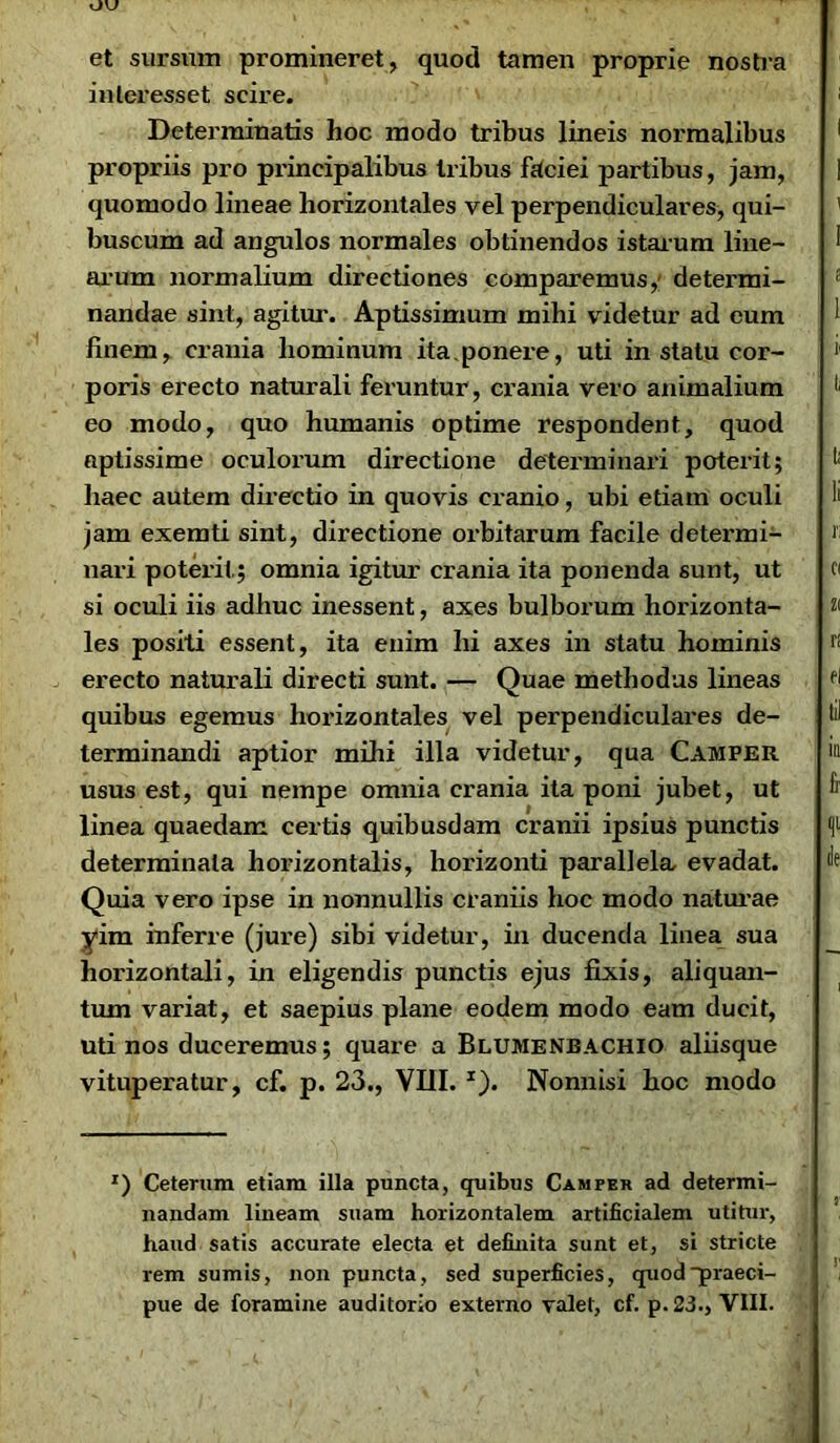 et sursum promineret, quod tamen proprie nostra inleresset scire. Determinatis hoc modo tribus lineis normalibus propriis pro principalibus Iribus faciei partibus, jam, quomodo lineae horizontales vel perpendiculares, qui- buscum ad angulos normales obtinendos istarum line- arum normalium directiones comparemus, determi- nandae sint, agitur. Aptissimum mihi videtur ad eum finem, crania hominum ita.ponere, uti in statu cor- poris erecto naturali feruntur , crania vero animalium eo modo, quo humanis optime respondent, quod aptissime oculorum directione determinari poterit; haec autem directio in quovis cranio, ubi etiam oculi jam exemti sint, directione orbitarum facile determi- nari poterit; omnia igitur crania ita ponenda sunt, ut si oculi iis adhuc inessent, axes bulborum horizonta- les positi essent, ita enim hi axes in statu hominis erecto naturali directi sunt. — Quae methodus lineas quibus egemus horizontales vel perpendiculares de- terminandi aptior mihi illa videtur, qua Camfer usus est, qui nempe omnia crania ita poni jubet, ut linea quaedam certis quibusdam cranii ipsius punctis determinata horizontalis, horizonti parallela evadat. Quia vero ipse in nonnullis craniis hoc modo naturae yim inferre (jure) sibi videtur, in ducenda linea sua horizontali, in eligendis punctis ejus fixis, aliquan- tum variat, et saepius plane eodem modo eam ducit, uti nos duceremus; quare a Blumenbachio aliisque vituperatur, cf. p. 23., VIII. 1). Nonnisi hoc modo r) Ceterum etiam illa puncta, quibus Camfer ad determi- nandam lineam suam horizontalem artificialem utitur, haud satis accurate electa et definita sunt et, si stricte rem sumis, non puncta, sed superficies, quod praeci- pue de foramine auditorio externo valet, cf. p. 23., VIII.