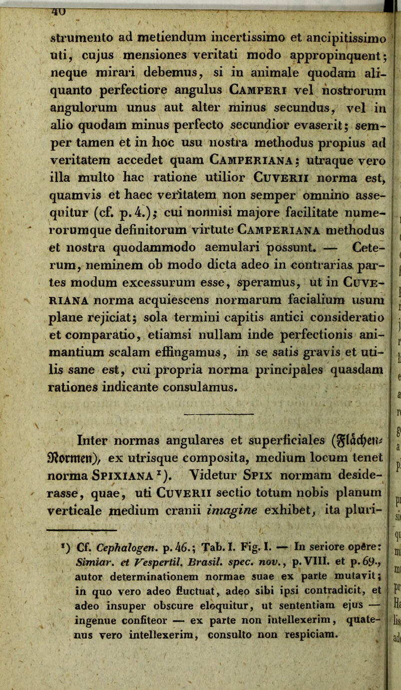 strumento aci metiendum incertissimo et ancipitissimo uti, cujus mensiones veritati modo appropinquent; neque mirari debemus, si in animale quodam ali- quanto perfectiore angulus Camperi vel nostrorum angulorum unus aut alter minus secundus, vel in alio quodam minus pei'fecto secundior evaserit; sem- per tamen et in hoc usu nostra methodus propius ad veritatem accedet quam Camperiana; utraque vero illa multo hac ratione utilior Cuverii norma est, quamvis et haec veritatem non semper omnino asse- quitur (cf. p.4.); cui nonnisi majore facilitate nume- ] rorumque definitorum virtute Camperiana methodus et nostra quodammodo aemulari possunt. — Cete- rum, neminem ob modo dicta adeo in contrarias par- j tes modum excessurum esse, speramus, ut in Cuve- RIANA norma acquiescens normarum facialium usum [ plane rejiciat; sola termini capitis antici consideratio ■ et comparatio, etiamsi nullam inde perfectionis ani- f mantium scalam effingamus, in se satis gravis et uti- j. lis sane est, cui propria norma principales quasdam rationes indicante consulamus. Inter normas angulares et superficiales (^ladjeti* 2Rormetr)> ex utrisque composita, medium locum tenet norma SpixiANA x). Videtur Spix normam deside- rasse, quae, uti Cuverii sectio totum nobis planum verticale medium cranii imagine exhibet, ita pluri- a P1 P' sii *) Cf. Cephalogen. p. 46.; Tab. I. Fig. I. — In seriore op«re: Simiar. et Vespertil. Brasil. spec. nov., p.VIII. et p.6y., autor determinationem normae suae ex parte mutavit; in quo vero adeo fluctuat, adeo sibi ipsi contradicit, et adeo insuper obscure eloquitur, ut sententiam ejus — ingenue confiteor — ex parte non intellexerim, quate- nus vero intellexerim, consulto non respiciam. illi mi pr Ha lis,