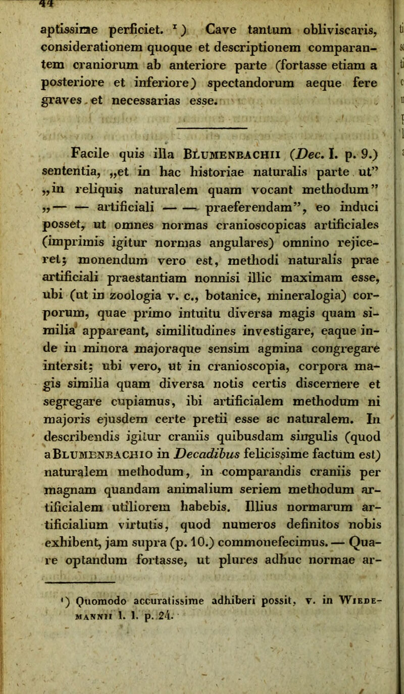 aptissirae perficiet. 1) Cave tantum obliviscaris, considerationem quoque et descriptionem comparan- tem craniorum ab anteriore parte (fortasse etiam a posteriore et inferiore) spectandorum aeque fere graves.et necessarias esse. Facile quis illa Blumenbachii (Dec. I. p. 9.) sententia, „et in hac historiae naturalis parte ut” „in reliquis naturalem quam vocant methodum” ,,— — artificiali praeferendam”, eo induci posset, ut omnes normas cranioscopicas artificiales (imprimis igitur normas angulares) omnino rejice- ret; monendum vero est, methodi naturalis prae artificiali pi'aestantiam nonnisi illic maximam esse, ubi (ut in zoologia v. c., botanice, mineralogia) cor- porum, quae pi’imo intuitu diversa magis quam si- milia' appareant, similitudines investigare, eaque in- de in minora majoraque sensim agmina congregare intersit: ubi vero, ut in cranioscopia, corpora ma- gis similia quam diversa notis certis discernere et segregare cupiamus, ibi artificialem methodum ni majoris ejusdem certe pretii esse ac naturalem. In describendis igitur craniis quibusdam singulis (quod a B L u mbnb A en i o in Decadibus felicissime factum est) naturalem methodum, in comparandis craniis per magnam quandam animalium seriem methodum ar- tificialem utiliorem habebis. Illius normarum ar- tificialium virtutis, quod numeros definitos nobis exhibent, jam supra (p. 10.) commonefecimus. — Qua- re optandum fortasse, ut plures adhuc normae ar- •) Quomodo accuratissime adhiberi possit, v. in Wikde- mannh 1. 1. p. 2'i.