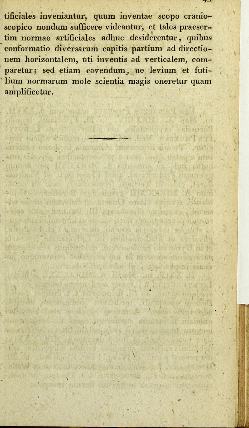 tificiales inveniantur, quum inventae scopo cranio- scopico nondum sufficei'e videantur, et tales praeser- tim normae artificiales adhuc desiderentur, quibus conformatio diversarum capitis partium ad directio- nem horizontalem, Uti inventis ad verticalem, com- paretur; sed etiam cavendum, ne levium et futi- lium normarum mole scientia magis oneretur quam amplificetur.