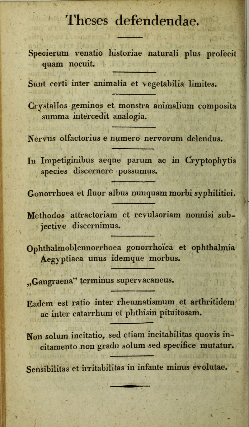 Theses defendendae. Specierum venatio historiae naturali plus profeci» quam nocuit Sunt certi inter animalia et vegetabilia limites. Crystallos geminos et monstra animalium composita summa intercedit analogia. Nervus olfactorius e numero nervorum delendus. In Impetiginibus aeque parum ac in Cryptophytis species discernere possumus. Gonorrhoea et fluor albus nunquam morbi syphilitici. Methodos attractoriam et revulsoriam nonnisi sub- jective discernimus. Ophthalmoblennorrhoea gonorrhoica et Ophthalmia Aegyptiaca unus idemque morbus. „Gangraena” terminus supervacaneus. Eadem est ratio inter rheumatismum et arthritidem ac inter calarrhum et phtliisin pituitosam. Non solum incitatio, sed etiam incitabilitas quovis in- citamento non gradu solum sed specifice mutatur. Sensibilitas et irritabilitas in infante minus evolutae. %