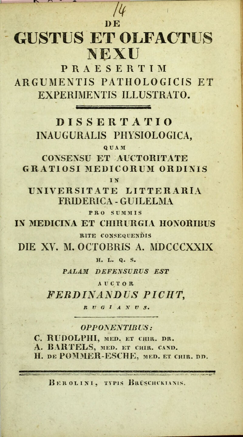 DE GUSTUS ET OLFACTUS NEXU PRAESERTIM ARGUMENTIS PATHOLOGICIS ET EXPERIMENTIS ILLUSTRATO. DISSERTATIO INAUGURALIS PHYSIOLOGICA, QUAM CONSENSU ET AUCTORITATE GRATIOSI MEDICORUM ORDINIS IN UNIVERSITATE LITTERARIA FRIDERICA - GUJLELMA PRO SUM MIS IN MEDICINA ET CHIRURGIA HONORlRUS RITE CONSEQUENDIS DIE XY. M. OCTOBRIS A. MDCCCXXIX H. L. Q. S. PALAM DEFENSURUS EST AUCTOR FER D IN A ND US PIC1IT, OPPONENTIBUS: C. RUDOLPHI, MED. ET CHIR. DR. A. BA1ITELS, med. et chir. cand. H. DE POMMER-ESCHE, MED. ET CHIR. DD. Bkroiisi TTPIS RrUSCIICKIANIS.