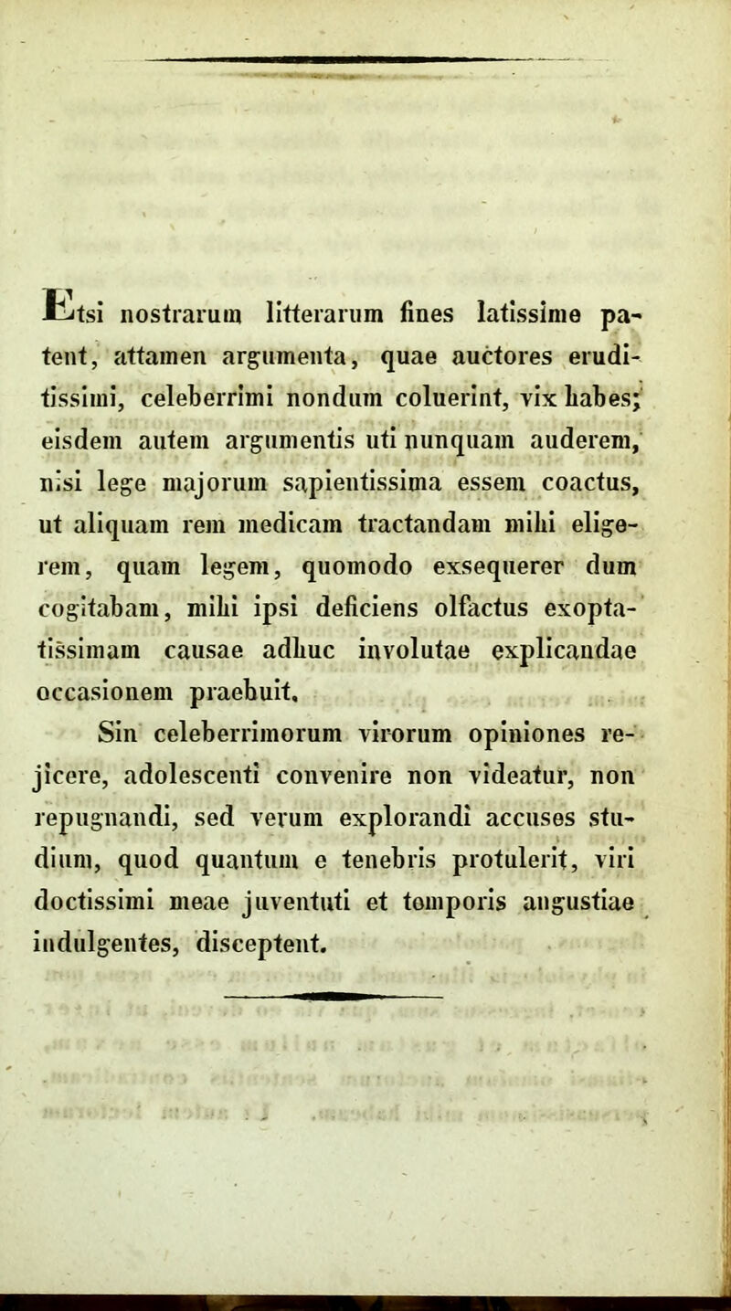 rLtsi nostrarum litterarum fines latissime pa- tent, attamen argumenta, quae auctores erudi- tissimi, celeberrimi nondum coluerint, vix liabes; eisdem autem argumentis uti nunquam auderem, nisi lege majorum sapientissima essem coactus, ut aliquam rem medicam tractandam mihi elige- rem, quam legem, quomodo exsequerer dum cogitabam, mibi ipsi deficiens olfactus exopta- tissimam causae adbuc involutae explicandae occasionem praebuit. Sin celeberrimorum virorum opiniones re- jicere, adolescenti convenire non videatur, non repugnandi, sed verum explorandi accuses stu- dium, quod quantum e tenebris protulerit, viri doctissimi meae juventuti et temporis angustiae indulgentes, disceptent.