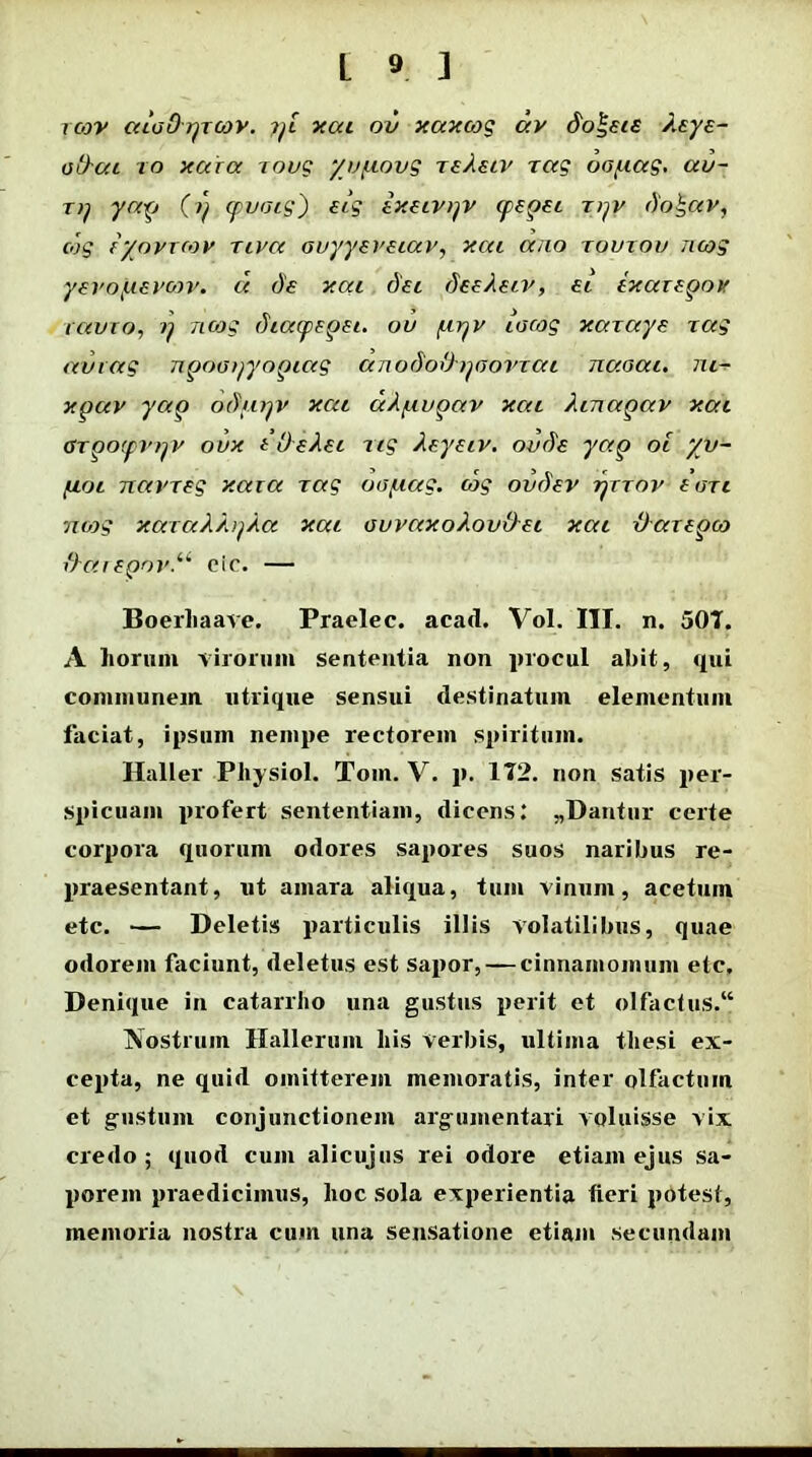 i cov aioOrjTcov. 7)i xai ov xaxcog av do\eie keye- otkai ro xaca rovg yv/uovg rekeiv rag oo/uag. au- t)) yap cpvoig) eig ixeivyv cpepei rpv doh,av, cog eyovrcov riva avyyeveiav, xai ano rourov ncog yevofievcov. a de xai dei deekeiv, ei txaxepov ravio, r) ncog diatpepei. ov (.irjv iacog xaraye rag au rag npooijyopiag anododpooiaai naoai. m- xpav ycip odiuyv xai ak^iupav xai kinapav xai arpoipv^v oux idekei ng keyeiv. oude yap oi yv- fioi Ttavreg xaia rag oo/uag. cog ovdev tjttov euri vung xarakki/ka xai ouvaxokovO-ei xai iJarepco il}arepov.u cic. — Boerliaave. Praelec. acad. Vol. III. n. 501. A horum virorum sententia non procul abit, qui communem utrique sensui destinatum elementum faciat, ipsum nempe rectorem spiritum. Haller Physiol. Tom. V. p. 112. non satis per- spicuam profert sententiam, dicens: ,,Dantur certe corpora quorum odores sapores suos naribus re- praesentant, ut amara aliqua, tum vinum, acetum etc. — Deletis particulis illis volatilibus, quae odorem faciunt, deletus est sapor, — cinnamomum etc. Denique in catarrlio una gustus perit et olfactus.14 Nostrum Hallerum his verbis, ultima thesi ex- cepta, ne quid omitterem memoratis, inter olfactum et gustum conjunctionem argumentari voluisse vix credo ; quod cum alicujus rei odore etiam ejus sa- porem praedicimus, hoc sola experientia fieri potest, memoria nostra cum una sensatione etiam secundam
