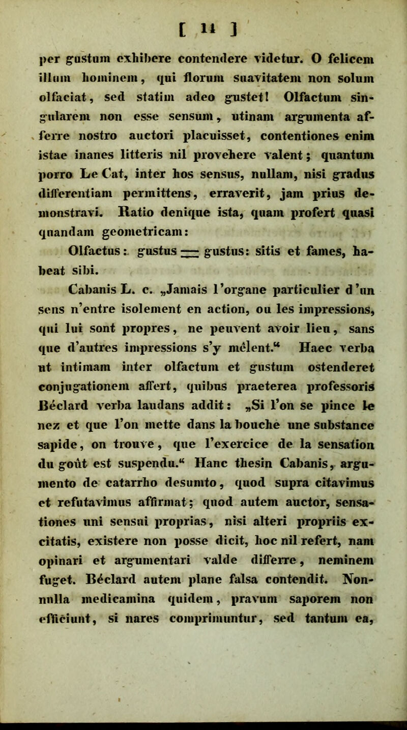 per gustum exhibere contendere videtur. O felicem illum hominem, qui florum suavitatem non solum olfaciat, sed statiin adeo gustet! Olfactum sin- gularem non esse sensum, utinam argumenta af- ferre nostro auctori placuisset, contentiones enim istae inanes litteris nil provehere valent; quantum porro Le Cat, inter hos sensus, nullam, nisi gradus differentiam permittens, erraverit, jam prius de- monstravi. Ratio denique ista, quam profert quasi qnandam geometricam: Olfactus: gustus — gustus: sitis et fames, ha- beat sibi. Cabanis L. c. „Jamais 1 'organe particulier d ’un sens n’entre isolement en action, ou les impressions, qui lui sont propres, ne peuvent avoir lien, sans que d’autres impressions s’y melent.“ Haec verba ut intimam inter olfactum et gustum ostenderet conjugationem affert, quibus praeterea professoris Beclard verba laudans addit: „Si l’on se pinee le nez et que l’on mette dans la bouche une substance sapide, on trouve, que 1’exercice de la sensation du gout est suspendu.“ Hanc thesin Cabanis, argu- mento de catarrho desumto, quod supra citavimus et refutavimus aflirmat; quod autem auctor, sensa- tiones uni sensui proprias, nisi alteri propriis ex- citatis, existere non posse dicit, hoc nil refert, nam opinari et argumentari valde differre, neminem fuget. Beclard autem plane falsa contendit. Xon- nnlla medicamina quidem, pravum saporem non efficiunt, si nares comprimuntur, sed tantum ea,