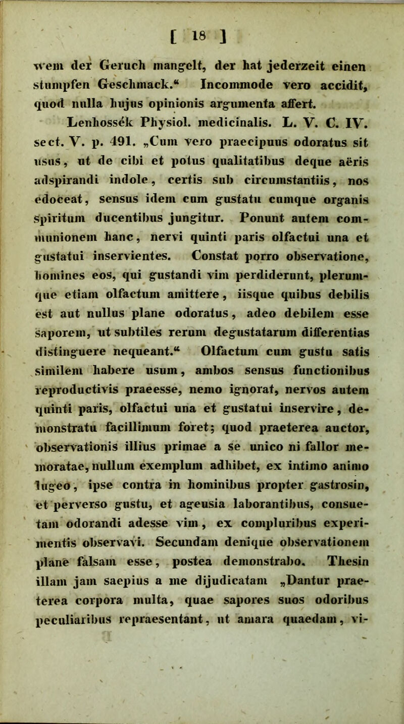 wem der Geruch mangclt, der hat jederzeit einen stumpfen Geschinack.44 Incommode vero accidit, quod nulla liujus opinionis argumenta affert. Lenhossek Physiol. medicinalis. L. V. C. IV. sect. V. p. 491. „Cum vero praecipuus odoratus sit usus, ut de cibi et potus qualitatibus deqne aeris adspiramli indole, certis sub circumstantiis, nos edoceat, sensus idem cum gustatu cumque organis spiritum ducentibus jungitur. Ponunt autem com- munionem hanc, nervi quinti paris olfactui una et gustatui inservientes. Constat porro observatione, homines eos, qui gustandi vim perdiderunt, plerum- que etiam olfactum amittere, iisque quibus debilis est aut nullus plane odoratus, adeo debilem esse saporem, ut subtiles rerum degustatarum differentias distinguere nequeant.44 Olfactum cum gustu satis similem habere usum, ambos sensus functionibus reproductivis praeesse, nemo ignorat, nervos autem quinti paris, olfactui una et gustatui inservire, de- monstratu facillimum foret; quod praeterea auctor, observationis illius primae a se unico ni fallor me- moratae, nullum exemplum adhibet, ex intimo animo lugeo, ipse contra in hominibus propter gastrosin, et perverso gustu, et ageusia laborantibus, consue- tam odorandi adesse vim , ex compluribus experi- mentis observavi. Secundam denique observationem plane falsam esse, postea demonstrabo. Thesin illam jam saepius a me dijudicatam „Dantur prae- terea corpora multa, quae sapores suos odoribus peculiaribus repraesentant, ut amara quaedam, vi-