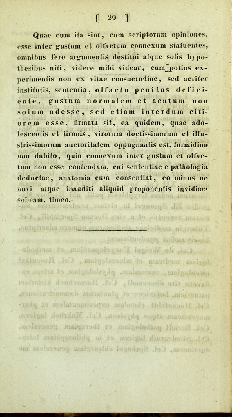 Quae cum ita sint, cum scriptorum opiniones, esse inter gustum et olfactam connexum statuentes, omnibus fere argumentis destitui atque solis Lvpo- tliesibus niti, videre mihi videar, cunfjiotius ex- perimentis non ex vitae consuetudine, sed acriter institutis, sententia, olfactu penitus defici- ente, gustum normalem et acutum non solum adesse, sed etiam interdum citi- orem esse, firmata sit, ea quidem, quae ado- lescentis et tironis , virorum doctissimorum et illu- strissimorum auctoritatem oppugnantis est, formidine non dubito, quin connexum inter gustum et olfac- tum non esse contendam, cui sententiae e patliologia deductae, anatomia cum consentiat, eo minus ne novi atque inauditi aliquid proponentis invidiae* subeam, timeo.