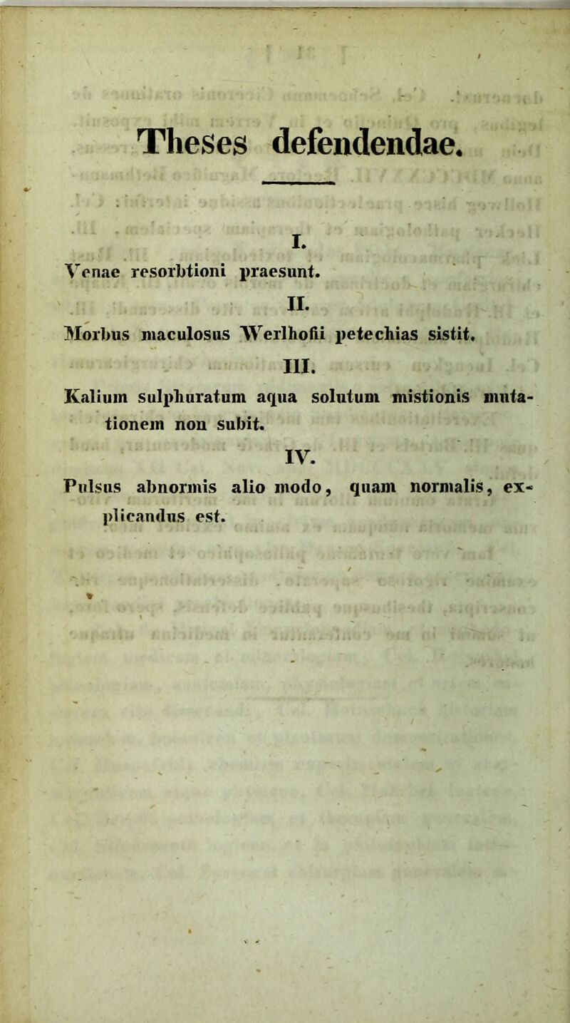 Theses defendendae, i. Venae resorbtioni praesunt. II. Morbus maculosus AVerlhofii petechias sistit, III. Kalium sulphuratum aqua solutum mistionis muta- tionem non subit. IV. Pulsus abnormis alio modo, quam normalis, ex- plicandus est.