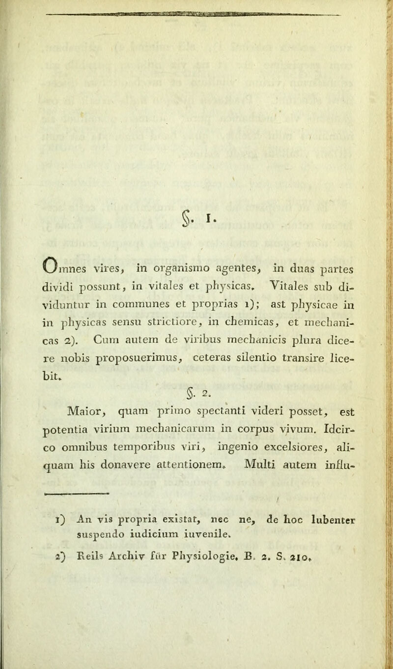 §• I- Omnes vires, in organismo agentes, in duas partes dividi possunt, in vitales et physicas. Vitales sub di- viduntur in communes et proprias i); ast physicae in in physicas sensu strictiore, in chemicas, et mechani- cas 2). Cum autem de viribus mechanicis plura dice- re nobis proposuerimus, ceteras silentio ti'ansire lice- bit. §• 2. Maior, quam primo spectanti videri posset, est potentia virium mechanicarum in corpus vivum. Idcir- co omnibus temporibus viri, ingenio excelsiores, ali- quam his donavere attentioziem. Multi autem influ- i) vis propria existat, nec ne, de hoc lubenter suspendo iudicium iuvenile.