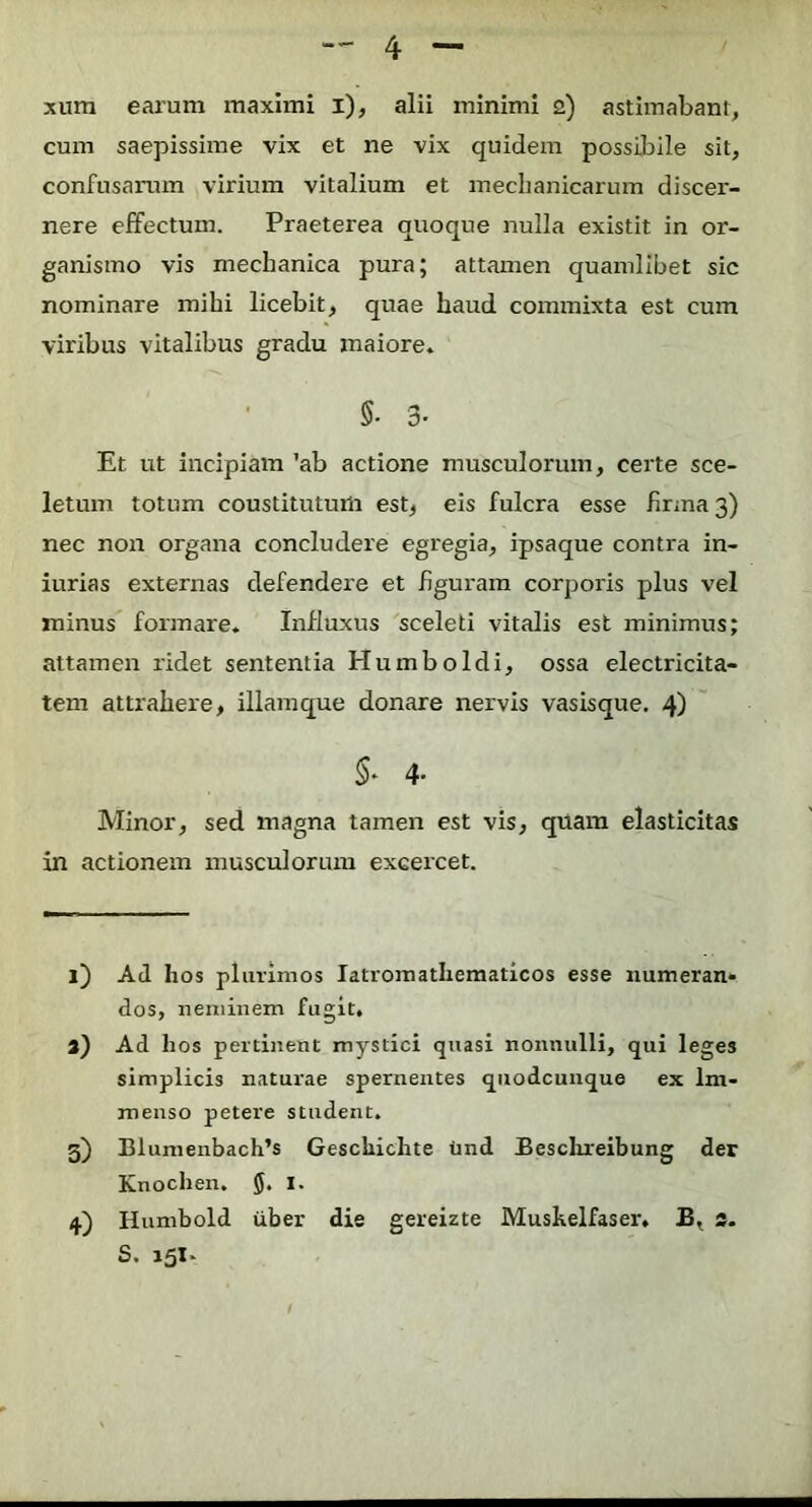 xum earum maximi i), alii minimi 2) astiinabant, cum saepissime vix et ne vix quidem possibile sit, confusarum virium vitalium et mechanicarum discer- nere effectum. Praeterea quoque nulla existit in or- ganismo vis mechanica pura; attamen quamlibet sic nominare mihi licebit, quae haud commixta est cum viribus vitalibus gradu maiore. 5. 3. Et ut incipiam 'ab actione musculorum, certe sce- letum totum coustitutum est, eis fulcra esse firma 3) nec non organa concludere egregia, ipsaque contra in- iurias externas defendere et figuram corporis plus vel minus formare. Influxus sceleti vitalis est minimus; attamen ridet sententia Humboldi, ossa electricita- tem attrahere, illamque donare nervis vasisque. 4) 5- 4- Minor, sed magna tamen est vis, qtiam elasticitas in actionem musculorum excercet. 1) Ad hos plurimos latromatliematicos esse numeran- dos, neminem fugit. a) Ad hos pertinent mystici quasi nonnulli, qui leges simplicis naturae spernentes quodcunque ex Im- menso petere student. 3) Blumenbach’s Geschichte tind Besclueibung der Knochen. I. 4) Humbold liber die gereizte Muskelfaser, B, s- S,