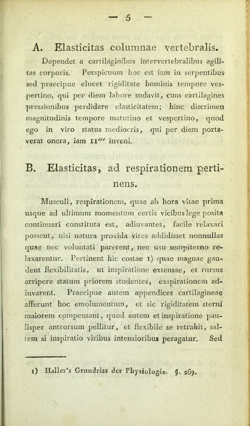 A. Elasticitas columnae vertebralis. Dependet a cartilaginibus intervertebi'alibus agili- tas corporis. Perspicimin Ijoc est iani in serpentibus sed praecipue elucet rigiditate hominis tempore ves- pertino, qui per diem labore sudavit, cum cartilagines pressionibus perdidere elasticitatem; hinc discrimen magnitudinis tempore matutino et vespertino, quod ego in viro status mediocris, qui per diem porta- vei'at onera, iam inveni. B. Elasticitas, ad respirationem perti nens. Musculi, respirationem, quae ab hora vitae prima usque ad ultimum momentum certis vicibus lege posita continuari constituta est, adjuvantes, facile relaxari possent, nisi natura provida vires addidisset nonnullas quae nec voluntati parerent, nec usu sempiterno re- laxarentur. Pertinent hic costae i) quae magnae gau- dent flexibilitatis, ut inspiratione extensae, et rursus arripere statum pidorem studentes, exspirationem ad- juvarent. Praecipue autem appendices cartilagineae afferunt hoc emolumentum, et sic rigiditatem sterni maiorem compensant, quod autem et inspiratione pau- lisper antrorsum pellitur, et flexibile se reti'ahit, sal- tem si inspiratio viribus intensioribus peragatur. Sed i) Haller’s Grundriss der Physiologie- ff. 269.