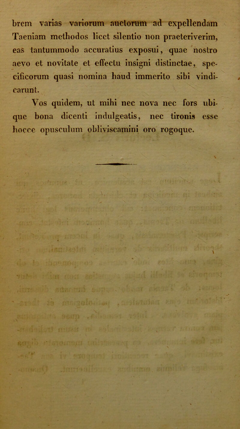 brem varias variorum auctorum ad expellendam Taeniam methodos licet silentio non praeteriverim, eas tantummodo accuratius exposui, quae nostro aevo et novitate et effectu insigni distinctae, spe- cificorum quasi nomina haud immerito sibi vindi- carunt. Vos quidem, ut mihi nec nova nec fors ubi- que bona dicenti indulgeatis, nec tironis esse hocce opusculum obliviscamini oro rogoque.