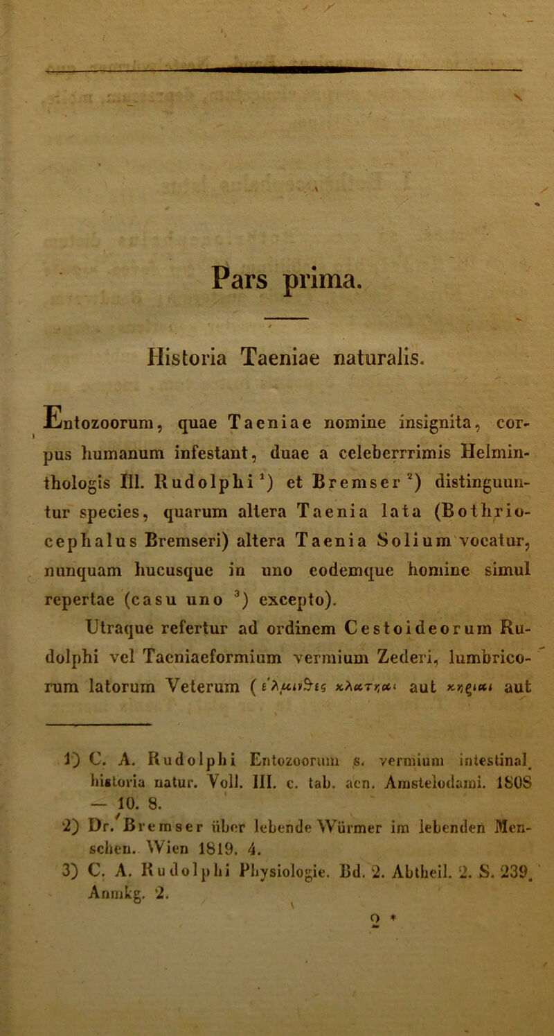 ! — v Wm ■ y Pars prima. Historia Taeniae naturalis. Entozoorum, quae Taeniae nomine insignita, cor- pus humanum infestant, duae a celeberrrimis Helmin- thologis 111. Rudolphi1) et Bremser 2) distinguun- tur species, quarum altera Taenia lata (Bothrio- ceplialus Bremseri) altera Taenia Solium vocatur, nunquam hucusque in uno eodemque homine simul repertae (casu uno 3) excepto). Utraque refertur ad ordinem Cestoideorum Ru- dolphi vel Taeniacformium vermium Zederi, lumbrico- rum latorum Veterum (e\uu>$ts aut aut 1) C. A. Rudolphi Entozoorum s. vermium inlestinal. historia natur. Voll. III. c. tab. acn. Anustelodami. 1S0S — 10. 8. 2) Dr. Bremser libor lebende Wurmer im lebenden Men- schen. Wien 1819. 4. 3) C. A. Rudolphi Physiologie. Ud. 2. Abtheil. 2. S. 239, Anmke. 2. 0 v o *